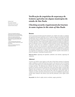 Verificação de requisitos de segurança de
tratores agrícolas em alguns municípios do
estado de São Paulo
Checking security requirements for tractors
in some regions in the state of São Paulo
IlaMariaCorrêa
1
RosaYasukoYamashita
2
AndréViníciusFavrimFranco
3
HamiltonHumbertoRamos
4
Resumo
Um levantamento de informações foi realizado com o objetivo de avaliar as condições
de segurança de tratores agrícolas novos e usados em alguns municípios do estado
de São Paulo. Foram avaliados 487 tratores em uso em 270 propriedades agrícolas
do estado de São Paulo e 31 tratores novos disponíveis em revendas e em exposição
em feiras agrícolas, sendo inspecionados alguns requisitos de segurança relativos a
posto de operação, acesso, comandos, proteção de partes móveis, disponibilização
de avisos contra riscos de acidentes e requisitos necessários para tráfego em
rodovias, previstos em documentos normativos nacionais e/ou internacionais.
Verificou-se que os tratores em uso no campo não favorecem a segurança e o conforto
do operador, enquanto que os tratores novos mostram tendência de atendimento
aos requisitos de segurança e conforto, principalmente aqueles relacionados ao
posto de operação e à proteção de partes ativas.
Palavras-chave: segurança do operador, acidentes com tratores, segurança de
máquinas.
Abstract
A survey was held in some regions in the state of São Paulo aiming at evaluating
safety conditions in used and brand new tractors. 487 tractors in use in 270 farms
in the state of São Paulo were analyzed together with 31 brand new ones displayed
in shops and fairs. The following were checked: the driver’s seat, its accessibility,
position of controls, protection against the active parts of the engine, warning signs
disposal and consonance to the national and international safety regulations for
highways driving. The final result showed that while the used tractors offer no
comfort or security to the driver, the brand new ones seem to fulfill the requirements,
mainly those related to the driver’s seat and the protection of the engine active
parts.
Keywords: the driver’s safety, tractor accidents, engine protection.
1
DoutoraemEngenhariaAgrícola,
PesquisadoradoCentrodeEngenhariae
Automação/InstitutoAgronômico(CEA/IA).
2
MestreemEngenhariaAgrônoma,
PesquisadoradaFundaçãoJorgeDuprat
FigueiredodeSegurançaeMedicinado
Trabalho.
3
TécnicoemInformática,bolsistada
Fundação de Amparo à Pesquisa do Estado
deSãoPaulo.
4
DoutoremEngenhariaAgrônoma,
PesquisadordoCEA/IA.
 