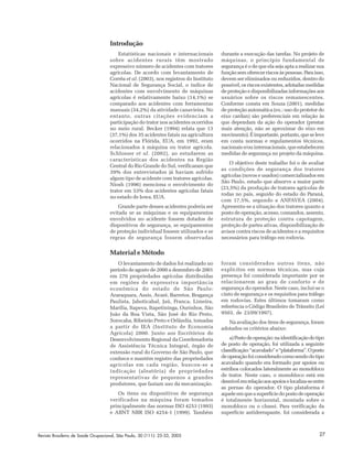 Revista Brasileira de Saúde Ocupacional, São Paulo, 30 (111): 25-33, 2005 27
Introdução
Estatísticas nacionais e internacionais
sobre acidentes rurais têm mostrado
expressivo número de acidentes com tratores
agrícolas. De acordo com levantamento de
Corrêa et al. (2003), nos registros do Instituto
Nacional de Segurança Social, o índice de
acidentes com envolvimento de máquinas
agrícolas é relativamente baixo (14,1%) se
comparado aos acidentes com ferramentas
manuais (34,2%) da atividade canavieira. No
entanto, outras citações evidenciam a
participação do trator nos acidentes ocorridos
no meio rural. Becker (1994) relata que 13
(37,1%) dos 35 acidentes fatais na agricultura
ocorridos na Flórida, EUA, em 1992, eram
relacionados à máquina ou trator agrícola.
Schlosser et al. (2002), ao estudarem as
características dos acidentes na Região
Central do Rio Grande do Sul, verificaram que
39% dos entrevistados já haviam sofrido
algum tipo de acidente com tratores agrícolas.
Niosh (1996) menciona o envolvimento do
trator em 53% dos acidentes agrícolas fatais
no estado de Iowa, EUA.
Grande parte desses acidentes poderia ser
evitada se as máquinas e os equipamentos
envolvidos no acidente fossem dotados de
dispositivos de segurança, se equipamentos
de proteção individual fossem utilizados e se
regras de segurança fossem observadas
durante a execução das tarefas. No projeto de
máquinas, o princípio fundamental de
segurança é o de que ela seja apta a realizar sua
função sem oferecer riscos às pessoas. Para isso,
devem ser eliminados ou reduzidos, dentro do
possível, os riscos existentes, adotadas medidas
de proteção e disponibilizadas informações aos
usuários sobre os riscos remanescentes.
Conforme consta em Souza (2001), medidas
de proteção automática (ex.: uso do protetor do
eixo cardan) são preferenciais em relação às
que dependam da ação do operador (prestar
mais atenção, não se aproximar do eixo em
movimento).Éimportante,portanto,queseleve
em conta normas e regulamentos técnicos,
nacionais e/ou internacionais, que estabelecem
medidas de segurança no projeto da máquina.
O objetivo deste trabalho foi o de avaliar
as condições de segurança dos tratores
agrícolas (novos e usados) comercializados em
São Paulo, estado que absorve a maior parte
(23,5%) da produção de tratores agrícolas de
rodas no país, seguido do estado do Paraná,
com 17,5%, segundo a ANFAVEA (2004).
Apresenta-se a situação dos tratores quanto a
posto de operação, acesso, comandos, assento,
estrutura de proteção contra capotagem,
proteção de partes ativas, disponibilização de
avisos contra riscos de acidentes e a requisitos
necessários para tráfego em rodovia.
Material e Método
O levantamento de dados foi realizado no
período de agosto de 2000 a dezembro de 2001
em 270 propriedades agrícolas distribuídas
em regiões de expressiva importância
econômica do estado de São Paulo:
Araraquara, Assis, Avaré, Barretos, Bragança
Paulista, Jaboticabal, Jaú, Franca, Limeira,
Marília, Itapeva, Itapetininga, Ourinhos, São
João da Boa Vista, São José do Rio Preto,
Sorocaba, Ribeirão Preto e Orlândia, tomadas
a partir do IEA (Instituto de Economia
Agrícola) 2000. Junto aos Escritórios de
Desenvolvimento Regional da Coordenadoria
de Assistência Técnica Integral, órgão de
extensão rural do Governo de São Paulo, que
conhece e mantém registro das propriedades
agrícolas em cada região, buscou-se a
indicação (aleatória) de propriedades
representativas de pequenos a grandes
produtores, que faziam uso da mecanização.
Os itens ou dispositivos de segurança
verificados na máquina foram tomados
principalmente das normas ISO 4253 (1993)
e ABNT NBR ISO 4254-1 (1999). Também
foram considerados outros itens, não
explícitos em normas técnicas, mas cuja
presença foi considerada importante por se
relacionarem ao grau de conforto e de
segurança do operador. Neste caso, inclui-se o
cinto de segurança e os requisitos para tráfego
em rodovias. Estes últimos tomaram como
referência o Código Brasileiro de Trânsito (Lei
9503, de 23/09/1997).
Na avaliação dos itens de segurança, foram
adotados os critérios abaixo:
a)Postodeoperação:naidentificaçãodotipo
de posto de operação, foi utilizada a seguinte
classificação:“acavalado”e“plataforma”.Oposto
deoperaçãofoiconsideradocomosendodotipo
acavalado quando era formado por apoios ou
estribos colocados lateralmente ao monobloco
de trator. Neste caso, o monobloco está em
desnívelemrelaçãoaosapoioselocaliza-seentre
as pernas do operador. O tipo plataforma é
aqueleemqueasuperfíciedopostodeoperação
é totalmente horizontal, montada sobre o
monobloco ou o chassi. Para verificação da
superfície antiderrapante, foi considerada a
 