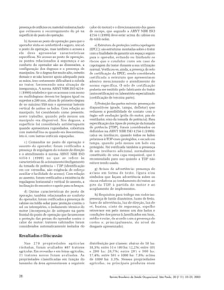 Revista Brasileira de Saúde Ocupacional, São Paulo, 30 (111): 25-33, 200528
presença de orifícios ou material emborrachado
que evitassem o escorregamento do pé na
superfície do posto de operação.
b) Acesso ao posto de operação: para que o
operador sinta-se confortável e seguro, não só
o posto de operação, mas também o acesso a
ele deve apresentar características
específicas. No acesso ao posto de operação,
os pontos relacionados à segurança e ao
conforto do operador são as dimensões, a
configuração dos degraus e a presença de
manípulos. Se o degrau for muito alto, estreito
demais e se não houver apoio adequado para
as mãos, isso certamente dificultará a subida
no trator, favorecendo uma situação de
insegurança. A norma ABNT NBR ISO 4254-
1 (1999) estabelece que os acessos com mono
ou multidegraus devem ter largura igual ou
superior a 200 mm, altura do primeiro degrau
de no máximo 550 mm e apresentar batente
vertical de ambos os lados. Com relação ao
manípulo, foi considerado como presente,
neste trabalho, quando pelo menos um
manípulo era disponível. Nos degraus, a
superfície foi considerada antiderrapante
quando apresentava rugosidades, cobertura
com material lixa ou quando era descontínua,
isto é, com barras verticais espaçadas.
c) Comandos no posto de operação e
assento do operador: foram verificados a
presença de regulagem do volante de direção
e o atendimento à norma ABNT NBR ISO
4254-1 (1999) no que se refere às
características do acionamento/desligamento
da tomada de potência – TDP (identificação
em cor vermelha, não exigência de esforço
auxiliar e facilidade de acesso). Com relação
ao assento, foram verificados a existência de
regulagens horizontal e vertical do assento, a
inclinação do encosto e o apoio para os braços.
d) Outras características do posto de
operação: também relacionados ao conforto
do operador, foram verificados a presença de
cabine ou toldo solar para proteção contra o
sol ou intempéries, o isolamento térmico do
motor (incorporação de anteparo na parte
frontal do posto de operação que favorecesse
a proteção das pernas do operador contra o
calor do motor; tratores cabinados foram
considerados automaticamente isolados do
calor do motor) e o direcionamento dos gases
de escape, que segundo a ABNT NBR ISO
4254-1 (1999) deve estar acima da cabine ou
do toldo solar.
e) Estrutura de proteção contra capotagem
(EPCC): são estruturas montadas sobre o trator
com a finalidade de garantir um espaço seguro
para o operador, evitando ou limitando os
riscos que o condutor corre em caso de
capotagem do trator durante a sua utilização
normal. Verificou-se, ainda, a presença de selo
de certificação da EPCC, sendo considerada
certificada a estrutura que apresentasse
adesivo mencionando o atendimento de
norma específica. O selo de certificação
poderia ser emitido pelo fabricante do trator
(autocertificação) ou laboratório especializado
(certificação de terceira parte).
f) Proteção das partes móveis: presença de
dispositivos (grade, tampa, defletor) que
reduzem a possibilidade de contato com o
órgão sob avaliação (polia do motor, pás de
ventilador, eixo da tomada de potência). Para
especificação dos tipos de proteção da tomada
de potência (TDP), foram considerados os
definidos na ABNT NBR ISO 4254-1 (1999):
caixa ou invólucro, quando todos os lados
próximos à TDP eram protegidos, e escudo ou
tampa, quando pelo menos um lado era
protegido. Foi verificada também a presença
de um invólucro adicional, normalmente
constituído de uma capa rosqueável, que é
recomendado para uso quando a TDP não
estiver sendo usada.
g) Avisos de advertência: presença de
avisos em forma de texto, figura e/ou
símbolos que façam advertência sobre os
riscos relativos ao tombamento do trator, ao
giro da TDP, à partida do motor e ao
acoplamento de implementos.
h) Requisitos para tráfego em rodovias:
presença de faróis dianteiros, luzes de freio,
luzes de advertência, luz de direção, luz de
ré, buzina, cinto de segurança, espelho
retrovisor em pelo menos um dos lados e
condições dos pneus (classificados em bom,
médio e ruim, de acordo com a presença de
cortes e, principalmente, do nível de
desgaste apresentado).
Resultados e Discussão
Nas 270 propriedades agrícolas
visitadas, foram avaliados 487 tratores
agrícolas. Em revendas e em feiras agrícolas,
31 tratores novos foram avaliados. As
propriedades classificadas em função do
tamanho da área apresentaram a seguinte
distribuição por classes: abaixo de 50 ha:
38,5%; entre 51 e 100 ha: 12,2%; entre 101
e 200 ha: 20,7%; entre 201 e 500 ha:
17,4%; entre 501 e 1000 ha: 7,8%; acima
de 1000 ha: 3,3%. Nessas propriedades
agrícolas, os principais produtos eram
 