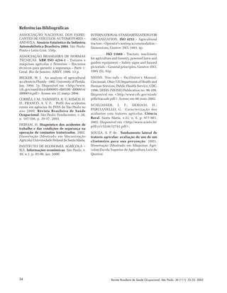 Revista Brasileira de Saúde Ocupacional, São Paulo, 30 (111): 25-33, 200534
Referências Bibliográficas
ASSOCIAÇÃO NACIONAL DOS FABRI-
CANTES DE VEÍCULOS AUTOMOTORES –
ANFAVEA. Anuário Estatístico da Indústria
Automobilística Brasileira 2004. São Paulo:
Ponto e Letra Com. 158p.
ASSOCIAÇÃO BRASILEIRA DE NORMAS
TÉCNICAS. NBR ISO 4254-1 - Tratores e
máquinas agrícolas e florestais – Recursos
técnicos para garantir a segurança – Parte 1:
Geral. Rio de Janeiro: ABNT, 1999. 13 p.
BECKER, W. J. An analysis of agricultural
accidentsinFlorida-1992.UniversityofFlorida.
Jan. 1994. 7p. Disponível em <http://www.
cdc.gov/nasd/docs/d000001-d00100/ d000014/
d000014.pdf> Acesso em 22 março 2004.
CORRÊA, I. M.; YAMSHITA, R. Y.; RAMOS, H.
H.; FRANCO, A. V. F. Perfil dos acidentes
rurais em agências do INSS de São Paulo no
ano 2000. Revista Brasileira de Saúde
Ocupacional. São Paulo: Fundacentro, v. 28,
n. 107/108, p. 39-57, 2003.
DEBIASI, H. Diagnóstico dos acidentes de
trabalho e das condições de segurança na
operação de conjuntos tratorizados. 2002.
Dissertação (Mestrado em Mecanização
Agrícola) Universidade Federal de Santa Maria.
INSTITUTO DE ECONOMIA AGRÍCOLA –
IEA. Informações econômicas. São Paulo, v.
30, n.1, p. 85-96, jan. 2000.
INTERNATIONAL STANDARTIZATION FOR
ORGANIZATION. ISO 4253 - Agricultural
tractors – Operator’s seating accommodation –
Dimensions. Genève: ISO, 1993. 4p.
. ISO 11684 - Tractors, machinery
for agriculture and forestry, powered lawn and
garden equipment – Safety signs and hazard
pictorials – General principles. Genève: ISO,
1995 (E), 52p.
NIOSH. Trac-safe – Facilitator’s Manual.
Cincinnati, Ohio: US Department of Health and
Human Services, Public Health Service, CDC,
1996; DHHS (NIOSH) Publication no. 96-108.
Disponível em <http://www.cdc.gov/niosh/
pdfs/tracsafe.pdf> Acesso em 08 maio 2003.
SCHLOSSER, J. F.; DEBIASI, H.;
PARCIANELLO, G. Caracterização dos
acidentes com tratores agrícolas. Ciência
Rural. Santa Maria, v.32, n. 6, p. 977-981,
2002. Disponível em <http://www.scielo.br/
pdf/cr/v32n6/12742.pdf>.
SOUZA, S. P. de. Tombamento lateral de
tratores agrícolas: avaliação do uso de um
clinômetro para sua prevenção. 2001.
Dissertação (Mestrado em Máquinas Agrí-
colas) Escola Superior de Agricultura Luiz de
Queiroz.
 
