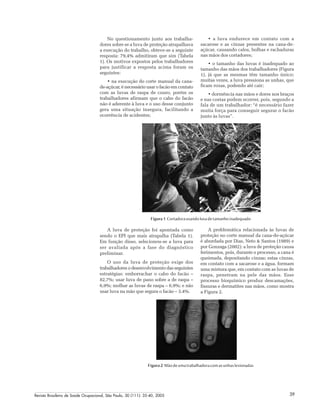 Revista Brasileira de Saúde Ocupacional, São Paulo, 30 (111): 35-40, 2005 39
No questionamento junto aos trabalha-
dores sobre se a luva de proteção atrapalhava
a execução do trabalho, obteve-se a seguinte
resposta: 79,4% admitiram que sim (Tabela
1). Os motivos expostos pelos trabalhadores
para justificar a resposta acima foram os
seguintes:
• na execução do corte manual da cana-
de-açúcar, é necessário usar o facão em contato
com as luvas de raspa de couro, porém os
trabalhadores afirmam que o cabo do facão
não é aderente à luva e o uso desse conjunto
gera uma situação insegura, facilitando a
ocorrência de acidentes;
• a luva endurece em contato com a
sacarose e as cinzas presentes na cana-de-
açúcar, causando calos, bolhas e rachaduras
nas mãos dos cortadores;
• o tamanho das luvas é inadequado ao
tamanho das mãos dos trabalhadores (Figura
1), já que as mesmas têm tamanho único;
muitas vezes, a luva pressiona as unhas, que
ficam roxas, podendo até cair;
• dormência nas mãos e dores nos braços
e nas costas podem ocorrer, pois, segundo a
fala de um trabalhador: “é necessário fazer
muita força para conseguir segurar o facão
junto às luvas”.
Figura 1 Cortadorausandoluvadetamanhoinadequado
A luva de proteção foi apontada como
sendo o EPI que mais atrapalha (Tabela 1).
Em função disso, selecionou-se a luva para
ser avaliada após a fase do diagnóstico
preliminar.
O uso da luva de proteção exige dos
trabalhadores o desenvolvimento das seguintes
estratégias: emborrachar o cabo do facão –
82,7%; usar luva de pano sobre a de raspa –
6,9%; molhar as luvas de raspa – 6,9%; e não
usar luva na mão que segura o facão – 3,4%.
A problemática relacionada às luvas de
proteção no corte manual da cana-de-açúcar
é abordada por Dias, Neto & Santos (1989) e
por Gonzaga (2002): a luva de proteção causa
ferimentos, pois, durante o processo, a cana é
queimada, depositando cinzas; estas cinzas,
em contato com a sacarose e a água, formam
uma mistura que, em contato com as luvas de
raspa, penetram na pele das mãos. Esse
processo bioquímico produz descamações,
fissuras e dermatites nas mãos, como mostra
a Figura 2.
Figura 2 Mãodeumatrabalhadoracomasunhaslesionadas
 
