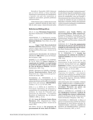 Revista Brasileira de Saúde Ocupacional, São Paulo, 30 (111): 35-40, 2005 41
Referências Bibliográficas
Freivalds & Tsaousidis (1997) destacam
que as luvas afetam a força exercida,
interferindo no desempenho dos trabalhadores
e fazendo com que eles aumentem as
exigências musculares, gerando problemas
osteomusculares.
Ofatordecisivoparaoconfortodasluvasnão
é apenas a aderência advinda do atrito, pois a
falta de atrito enseja o desenvolvimento pelos
trabalhadores da estratégia “emborrachamento”
docabodefacão.Segundoostrabalhadores,outros
fatores que não são passíveis de improvisação
devem ser considerados, como, por exemplo, o
dimensionamentodascosturasinternasdasluvas,
a maciez do material com que as mesmas são
fabricadaseotamanho,embora,paraminimizar
oefeitodotamanhoinadequado,astrabalhadoras
sobrepõem luvas para ajustá-las.
estatística para Saúde Pública em
microcomputadores IBM compatíveis.
[Computer Program]. Produzido por The
Division of Surveillance and Epidemiology,
Epidemiology Program Office, Centers of
Disease Control and Prevention. Atlanta, EPI
Info, 1994.
GONZAGA, M. C. O uso dos equipamentos
individuais de proteção e das ferramentas de
trabalho no corte manual da cana-de-açúcar.
São Paulo: Fundacentro, 2002. 39p.
GONZAGA, M. C.; BUSSACOS M. A.; SILVA,
M. A.; FERREIRA, L. L. Estudo das
comunicações de acidentes de trabalho na
região de Catanduva. São Paulo: Fundacentro,
1996. 58 p.
MCGORRY, R. W. A system for the
measurement of grip forces and applied
moments during hand tool use. Applied
Ergonomics. Londres, v.32, p.271-279, 2001.
Disponível em <www.elsevier.com/locate/
apergo> Acesso em 18 nov. 2002.
MEIRELLES, C. E; YASMASHITA, R. Y.
Segurança do trabalho – um pequeno
panorama dos acidentes de trabalho na área
rural. In: Anais do XVII Congresso Brasileiro
de Engenharia Agrícola. Sorocaba: CENEA/
MA, v. 2, p. 709-723, 1988.
ORGANIZAÇÃO DAS NAÇÕES UNIDAS
PARA AGRICULTURA E ALIMENTAÇÃO –
FAO. Introdução à ergonomia aplicada às
atividades florestais em países em
desenvolvimento. Roma, 1992. 173 p.
REINA, L.; GONDIM, M. L.; LUDEMIR, A. M.
Os trabalhadores invisíveis, condição de
vida e trabalho das crianças e adolescentes.
Relatório de Pesquisa. Recife. Centro Josué de
Castro de Estudos e Pesquisas. 1993. 58 p.
TSAOUSIDIS, N.; FREIVALDS, A. Effects of
gloves on maximum force and the rate of force
development in wrist flexion and grip. In:
TWENTY-FIRST ANNUAL AMERICAN
SOCIETY OF BIOMECHANICS. Califórnia:
Clemson University, 1997. p. 24-27.
ALI, S. A. (org.) Dermatoses Ocupacionais.
São Paulo: Fundacentro: FUNDUNESP, 1994.
223 p.
ARMSTRONG, T. J. Mechanical conside-
rations of skin in work. American Journal of
Industrial Medicine. Nova York, v.8, p. 463-
472, 1985.
. Upper Limb Musculoskeletal
Disorders and Force. Disponível em: <http://
umrerc.engin.umich.edu/jobdatabase/
Background/Force/Force.asp>. Acesso em 25
fev. 2003.
ASSOCIAÇÃO BRASILEIRA DE NORMAS
TÉCNICAS. NBR 13712: Luvas de Proteção.
Rio de Janeiro, 1996.
BOMFIM, A. S. V.; XAVIER, F. A. B.; SAMPAIO,
M. do R.; PIVA, R. Canas e bagaços: a
organização do trabalho e as repercussões
no quadro de saúde e segurança do cortador
de cana do Recôncavo Bahiano. Salvador:
Fundacentro, 2001. 54 p.
BRASIL. Ministério do Trabalho e Emprego.
Norma Regulamentadora Rural nº4.
Disponível em <http://www.mte.gov.br>
Acesso em 18 jan. 2003.
BUCHHOLZ, B.; FREDERICK, L. J.;
ARMSTRONG,T.J.Aninvestigationsofhuman
palmar skin friction and the effects of materials,
pinch force and moisture. ERGONOMICS.
London, v. 31, n. 3, p. 317-325, 1988.
DIAS, J. L. A.; NETO, M. F.; SANTOS, N.
Concepção ergonômica de máquinas e
equipamentos na metodologia de projeto de
produtos. In: Anais do I Encontro pan-
americano de ergonomia - X Congresso
Brasileiro de Ergonomia. Rio de Janeiro:
ABERGO, 2000. p. 34–42.
EN 388. Luvas de Proteção Contra Riscos
Mecânicos, 1994. Disponível em <http://
idec.gr/ppe/pt/en388_pt.htm> Acesso em 24
março 2003.
EPI INFO, Versão 6. Um programa de
processamento de texto, banco de dados e
 