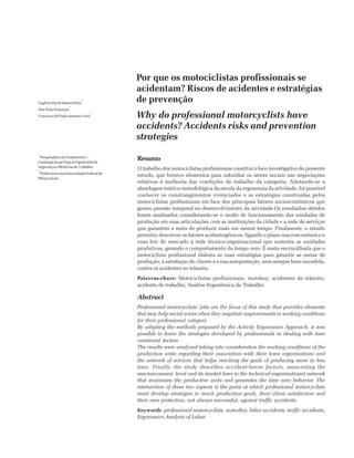 Por que os motociclistas profissionais se
acidentam? Riscos de acidentes e estratégias
de prevenção
Why do professional motorcyclists have
accidents? Accidents risks and prevention
strategies
EugênioPaceliHatemDiniz
1
Ada Ávila Assunção
2
FranciscodePaulaAntunesLima
2
1
Pesquisador da Fundacentro –
FundaçãoJorgeDupratFigueiredode
SegurançaeMedicinadoTrabalho.
2
ProfessoresdaUniversidadeFederalde
MinasGerais.
Resumo
O trabalho dos motociclistas profissionais constitui o foco investigativo do presente
estudo, que fornece elementos para subsidiar os atores sociais nas negociações
relativas à melhoria das condições de trabalho da categoria. Adotando-se a
abordagem teórico-metodológica da escola da ergonomia da atividade, foi possível
conhecer os constrangimentos vivenciados e as estratégias construídas pelos
motociclistas profissionais em face dos principais fatores socioeconômicos que
geram pressão temporal no desenvolvimento da atividade.Os resultados obtidos
foram analisados considerando-se o modo de funcionamento das unidades de
produção em suas articulações com as instituições da cidade e a rede de serviços
que garantem a meta de produzir mais em menor tempo. Finalmente, o estudo
permitiu descrever os fatores acidentogênicos, ligando o plano macroeconômico e
suas leis de mercado à rede técnico-organizacional que sustenta as unidades
produtivas, gerando o comportamento do tempo zero. É nesta encruzilhada que o
motociclista profissional elabora as suas estratégias para garantir as metas de
produção, a satisfação do cliente e a sua autoproteção, nem sempre bem-sucedida,
contra os acidentes no trânsito.
Palavras-chave: Motociclistas profissionais, motoboy, acidentes de trânsito,
acidente de trabalho, Análise Ergonômica do Trabalho.
Abstract
Professional motorcyclists’ jobs are the focus of this study that provides elements
that may help social actors when they negotiate improvements in working conditions
for their professional category.
By adopting the methods proposed by the Activity Ergonomics Approach, it was
possible to learn the strategies developed by professionals in dealing with time
constraint factors.
The results were analyzed taking into consideration the working conditions of the
production units regarding their association with their town organizations and
the network of services that helps reaching the goals of producing more in less
time. Finally, the study describes accident-borne factors, associating the
macroeconomic level and its market laws to the technical-organizational network
that maintains the productive units and generates the time zero behavior. The
intersection of these two aspects is the point at which professional motorcyclists
must develop strategies to reach production goals, their client satisfaction and
their own protection, not always successful, against traffic accidents.
Keywords: professional motorcyclists, motorboy, labor accidents, traffic accidents,
Ergonomics Analysis of Labor.
 