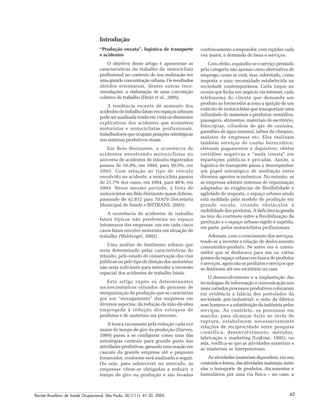 Revista Brasileira de Saúde Ocupacional, São Paulo, 30 (111): 41-50, 2005 43
Introdução
“Produção enxuta”, logística de transporte
e acidentes
O objetivo deste artigo é apresentar as
características do trabalho do motociclista
profissional no contexto de sua realização em
umagrandeconcentraçãourbana.Osresultados
obtidos orientaram, dentre outras reco-
mendações, a elaboração de uma convenção
coletiva de trabalho (Diniz et al., 2005).
A tendência recente de aumento dos
acidentesdetrabalhofataisemespaçosurbanos
pode ser analisada tendo em vista os elementos
explicativos dos acidentes que acometem
motoristas e motociclistas profissionais,
trabalhadoresqueocupamposiçõesestratégicas
nos sistemas produtivos atuais.
Em Belo Horizonte, a ocorrência de
acidentes envolvendo motociclistas no
universo de acidentes de trânsito registrados
passou de 10,3%, em 1994, para 30,5%, em
2003. Com relação ao tipo de veículo
envolvido no acidente, a motocicleta passou
de 21,7% dos casos, em 1994, para 46%, em
2003. Nesse mesmo período, a frota de
motocicletas em Belo Horizonte quase dobrou,
passando de 42.812 para 70.679 (Secretaria
Municipal de Saúde e BHTRANS, 2005).
A ocorrência de acidentes de trabalho
fatais típicos não predomina no espaço
intramuros das empresas: um em cada cinco
casos fatais envolve motorista em situação de
trabalho (Waldvogel, 2002).
Uma análise do fenômeno urbano que
seria determinado pelas características do
trânsito, pelo estado de conservação das vias
públicas ou pelo tipo de direção dos motoristas
não seria suficiente para entender a inversão
espacial dos acidentes de trabalho fatais.
Este artigo expõe os determinantes
socioeconômicos oriundos do processo de
reorganização da produção que se caracteriza
por um “enxugamento” das empresas em
diversos aspectos: da redução da mão-de-obra
empregada à redução dos estoques de
produtos e de materiais em processo.
A busca incessante pela redução cada vez
maior do tempo de giro da produção (Harvey,
1989) passa a se configurar como uma das
estratégias centrais para grande parte das
atividades produtivas, gerando uma reação em
cascata da grande empresa até o pequeno
fornecedor, conforme será analisado a seguir.
Ou seja, para sobreviver no mercado, as
empresas vêem-se obrigadas a reduzir o
tempo de giro na produção e são levadas
continuamente a responder, com rapidez cada
vez maior, à demanda de bens e serviços.
Com efeito, expandiu-se o serviço prestado
pela categoria não apenas como alternativa de
emprego, como se verá, mas, sobretudo, como
resposta a uma necessidade estabelecida na
sociedade contemporânea. Cada toque no
mouse que fecha um negócio via internet, cada
telefonema do cliente que demanda um
produto ao fornecedor aciona a ignição de um
exército de motocicletas que transportam uma
infinidade de materiais e produtos: remédios,
passagens, alimentos, materiais de escritório,
fotocópias, cilindros de gás de cozinha,
garrafões de água mineral, talões de cheques,
malotes de empresas etc. Eles realizam
também serviços de cunho burocrático:
efetuam pagamentos e depósitos; obtêm
certidões negativas e “nada consta” em
repartições públicas e privadas. Assim, a
logística de transporte passa a desempenhar
um papel estratégico de mediação entre
diversos agentes econômicos. No entanto, se
as empresas adotam sistemas de organização
adaptados às exigências de flexibilidade e
agilidade de resposta, o espaço urbano ainda
está moldado pelo modelo de produção em
grande escala, criando obstáculos à
mobilidade dos produtos. A deficiência gerada
na teia do contraste entre a flexibilização da
produção e o espaço urbano rígido é suprida,
em parte, pelos motociclistas profissionais.
Ademais, com o crescimento dos serviços,
tende-se a inverter a relação de deslocamento
consumidor-produto. Se antes era o consu-
midor que se deslocava para um ou vários
pontos do espaço urbano em busca de produtos
e serviços, agora são os produtos e serviços que
se deslocam até seu escritório ou casa.
O desenvolvimento e a implantação das
tecnologias de informação e comunicação nos
mais variados processos produtivos colocaram
em evidência a falácia dos postulados da
sociedade pós-industrial: o mito da fábrica
sem homens e a substituição da indústria pelos
serviços. Ao contrário, os processos em
marcha, para alcançar êxito ao invés de
ruptura, estabelecem necessariamente
relações de reciprocidade entre pesquisa
científica, desenvolvimento, métodos,
fabricação e marketing (Lojkine, 1995), ou
seja, verifica-se que as atividades materiais e
as imateriais se interpenetram.
As atividades imateriais dependem, em seu
conteúdoeforma,dasatividadesmateriais,entre
elas o transporte de produtos, documentos e
formulários por uma via física – no caso, a
 