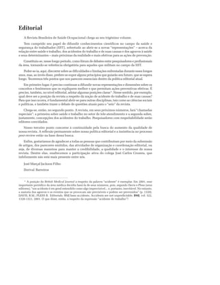 Editorial
A Revista Brasileira de Saúde Ocupacional chega ao seu trigésimo volume.
Tem cumprido seu papel de difundir conhecimentos científicos no campo da saúde e
segurança do trabalhador (SST), sobretudo ao abrir-se a novas “representações” – acerca da
relação entre saúde e trabalho, dos acidentes do trabalho e de suas causas e dos agravos à saúde
e seus determinantes – mais próximas da realidade e mais efetivas para as ações de prevenção.
Constituiu-se, nesse longo período, como fórum de debates entre pesquisadores e profissionais
da área, tornando-se referência obrigatória para aqueles que militam no campo da SST.
Poder-se-ia, aqui, discorrer sobre as dificuldades e limitações enfrentadas durante esses longos
anos, mas, ao invés disso, prefere-se expor alguns princípios que guiarão seu futuro, que se espera
longo. Teceremos três pontos que nos parecem essenciais dentro da política editorial atual.
Em primeiro lugar, é preciso continuar a difundir novas representações e dimensões sobre os
conceitos e fenômenos que os expliquem melhor e que permitam ações preventivas efetivas. É
preciso, também, no nível editorial, adotar algumas posições claras*. Nesse sentido, por exemplo,
qual deve ser a posição da revista a respeito da noção de acidente do trabalho e de suas causas?
Para que isso ocorra, é fundamental abrir-se para outras disciplinas, tais como as ciências sociais
e políticas, e também trazer o debate de questões atuais para o “seio” da revista.
Chega-se, então, no segundo ponto. A revista, em seus próximos números, fará “chamadas
especiais”: a primeira sobre saúde e trabalho no setor de tele-atendimento e a segunda sobre,
justamente, concepções dos acidentes do trabalho. Pesquisadores com respeitabilidade serão
editores convidados.
Nosso terceiro ponto concerne à continuidade pela busca do aumento da qualidade de
nossa revista. A reflexão permanente sobre nossa política editorial e a insistência no processo
peer-review estão na base dessa busca.
Enfim, gostaríamos de agradecer a todas as pessoas que contribuíram por meio da submissão
de artigos, dos pareceres emitidos, das atividades de organização e coordenação editorial, ou
seja, de diversas maneiras para manter a credibilidade, a qualidade e o interesse de nossa
revista. Dentre elas, enaltecemos a participação ativa do colega José Carlos Crozera, que
infelizmente não está mais presente entre nós.
José Marçal Jackson Filho
Dorival Barreiros
* A posição do British Medical Journal a respeito da palavra “acidente” é exemplar. Em 2001, esse
importante periódico da área médica decidiu bani-la de seus números, pois, segundo Davis e Pless (seus
editores), “um acidente é em geral entendido como algo imprevisível... e, portanto, inevitável. No entanto,
a maioria dos agravos e os eventos que os provocam são previsíveis e podem ser prevenidos” (p. 1320).
DAVIS, R.M.; PLESS B. Editorials. BMJ bans accidents. Accidents are not unpredictable. BMJ, vol. 322,
1320-1321, 2001. O que dizer, então, a respeito da expressão “acidente do trabalho”?
 