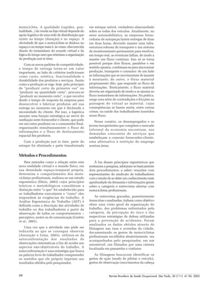 Revista Brasileira de Saúde Ocupacional, São Paulo, 30 (111): 41-50, 200544
motocicleta. A qualidade (rapidez, pon-
tualidade...)davendanalojavirtualdependedo
apoio logístico de uma rede de distribuição que
existe no tempo (duração) e no espaço. A
obviedade de que o motociclista se desloca no
espaço e no tempo reais é, às vezes, obscurecida
diante do instantâneo do mundo virtual e da
lógicadotempozeroqueorientamaorganização
da produção just in time.
Com os novos padrões de competitividade,
o tempo de entrega torna-se um valor
importante, ao lado de critérios tradicionais
como custo, estética, funcionalidade e
durabilidade dos produtos e serviços. Assim
como a produção se rege, hoje, pelo princípio
de “produzir certo da primeira vez” ou
“produzir na quantidade certa”, procura-se
“produzir no momento certo”, o que envolve
desde o tempo de resposta da empresa para
desenvolver e fabricar produtos até sua
entrega no momento em que é declarada a
necessidade do cliente. Por isso, a logística
assume uma função estratégica ao servir de
mediação entre fornecedor e cliente, que pode
ser um outro produtor ou o consumidor final,
organizando simultaneamente o fluxo de
informações e o fluxo de deslocamento
espacial dos produtos.
Com a produção just in time, parte do
estoque foi eliminada e parte transformada
em estoque móvel, verdadeiro almoxarifado
sobre as rodas dos veículos. Atualmente, no
setor automobilístico, as empresas forne-
cedoras de autopeças fazem entregas de duas
em duas horas, devendo manter uma infra-
estrutura robusta de transporte e um sistema
de monitoramento permanente para resolver,
em tempo real, as eventuais falhas, de modo a
manter um fluxo contínuo. Isso só se torna
possível porque dois fluxos, paralelos e em
sentido opostos, combinam-se para sincronizar
produção, transporte e consumo: de um lado
as informações que se movimentam de jusante
à montante; de outro, o fluxo material
propriamente dito, que responde ao fluxo de
informações. Teoricamente, o fluxo material
deveria ser organizado de modo a se ajustar ao
fluxo instantâneo de informações. Na prática,
surge uma série de contradições e fricções na
passagem do virtual ao material, cujas
conseqüências se fazem sentir, entre outras
coisas, na saúde dos trabalhadores inseridos
nesse fluxo.
Nesse cenário, os desempregados e os
jovens inexperientes que compõem o mercado
informal da economia encontram, nas
demandas crescentes de serviços que
estabeleçam a conexão fornecedor-cliente,
uma alternativa à restrição do emprego
noutras áreas.
Métodos e Procedimentos
Para entender como a relação entre esta
nova realidade virtual e o mundo físico, em
sua densidade espaço-temporal própria,
determina o comportamento dos moto-
ciclistas profissionais, realizou-se um estudo
ergonômico (Diniz, 2003) cujos princípios
teóricos e metodológicos consideram a
distinção entre “o que” foi estabelecido para
os trabalhadores executarem e “como” eles
respondem às exigências do trabalho. A
Análise Ergonômica do Trabalho (AET) é
definida como a descrição das atividades de
trabalho ou dos trabalhadores a partir da
observação de todos os comportamentos –
perceptivo, motor ou de comunicação (Guérin
et al., 2001).
Uma vez que a atividade não pôde ser
reduzida ao que se consegue observar
(Assunção e Lima, 2003), utilizou-se da
autoconfrontação dos resultados de
observações sistemáticas a fim de aceder aos
aspectos não-objetiváveis do trabalho. A
autoconfrontação é uma estratégia que busca
na palavra livre do trabalhador compreender
os sentidos que ele próprio imprime aos
resultados obtidos pelo pesquisador.
À luz desses princípios ergonômicos que
nortearamapesquisa,adotaram-sebasicamente
dois procedimentos, a saber: reuniões com
representantes do sindicato de trabalhadores
comointuitodeseobterumconhecimentomais
aprofundado da demanda e informações gerais
sobre a categoria e entrevistas abertas com
motociclistas profissionais.
As entrevistas gravadas, posteriormente
transcritas e analisadas, tinham como objetivo
obter uma visão geral da organização do
trabalho, dos problemas enfrentados pela
categoria, da percepção do risco e das
respectivas estratégias de defesa utilizadas
para a prevenção de acidentes. Foram
analisados os dados obtidos através de
filmagens nas ruas e avenidas da cidade,
documentando os gestos de motociclistas
profissionais escolhidos aleatoriamente, ora
acompanhados pelo pesquisador, em um
automóvel, ora filmados por uma câmera
localizada em passarelas e viadutos.
As filmagens buscavam identificar os
gestos de ação (modo de pilotar o veículo),
gestos de observação (movimentos da cabeça
 