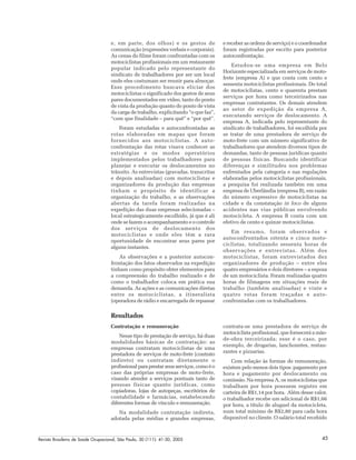 Revista Brasileira de Saúde Ocupacional, São Paulo, 30 (111): 41-50, 2005 45
e, em parte, dos olhos) e os gestos de
comunicação (expressões verbais e corporais).
As cenas do filme foram confrontadas com os
motociclistas profissionais em um restaurante
popular indicado pelo representante do
sindicato de trabalhadores por ser um local
onde eles costumam ser reunir para almoçar.
Esse procedimento buscava eliciar dos
motociclistas o significado dos gestos de seus
pares documentados em vídeo, tanto do ponto
de vista da produção quanto do ponto de vista
da carga de trabalho, explicitando “o que faz”,
“com que finalidade – para quê” e “por quê”.
Foram estudadas e autoconfrontadas as
rotas elaboradas em mapas que foram
fornecidos aos motociclistas. A auto-
confrontação das rotas visava conhecer as
estratégias e os modos operatórios
implementados pelos trabalhadores para
planejar e executar os deslocamentos no
trânsito. As entrevistas (gravadas, transcritas
e depois analisadas) com motociclistas e
organizadores da produção das empresas
tinham o propósito de identificar a
organização do trabalho, e as observações
abertas da tarefa foram realizadas na
expedição das duas empresas selecionadas –
local estrategicamente escolhido, já que é ali
onde se fazem o acompanhamento e o controle
dos serviços de deslocamento dos
motociclistas e onde eles têm a rara
oportunidade de encontrar seus pares por
alguns instantes.
As observações e a posterior autocon-
frontação dos fatos observados na expedição
tinham como propósito obter elementos para
a compreensão do trabalho realizado e de
como o trabalhador coloca em prática sua
demanda. As ações e as comunicações diretas
entre os motociclistas, a itineralista
(operadora de rádio e encarregada de repassar
e receber as ordens de serviço) e o coordenador
foram registradas por escrito para posterior
autoconfrontação.
Estudou-se uma empresa em Belo
Horizonte especializada em serviços de moto-
frete (empresa A) e que conta com cento e
sessenta motociclistas profissionais. Do total
de motociclistas, cento e quarenta prestam
serviços por hora como terceirizados nas
empresas contratantes. Os demais atendem
ao setor de expedição da empresa A,
executando serviços de deslocamento. A
empresa A, indicada pelo representante do
sindicato de trabalhadores, foi escolhida por
se tratar de uma prestadora de serviço de
moto-frete com um número significativo de
trabalhadores que atendem diversos tipos de
demandas, tanto de pessoas jurídicas quanto
de pessoas físicas. Buscando identificar
diferenças e similitudes nos problemas
enfrentados pela categoria e nas regulações
elaboradas pelos motociclistas profissionais,
a pesquisa foi realizada também em uma
empresa de Uberlândia (empresa B), em razão
do número expressivo de motociclistas na
cidade e da constatação in loco de alguns
acidentes nas vias públicas envolvendo
motocicleta. A empresa B conta com um
efetivo de cento e quinze motociclistas.
Em resumo, foram observados e
autoconfrontados oitenta e cinco moto-
ciclistas, totalizando sessenta horas de
observações e entrevistas. Além dos
motociclistas, foram entrevistados dez
organizadores de produção – entre eles
quatro empresários e dois diretores – a esposa
de um motociclista. Foram realizadas quatro
horas de filmagens em situações reais de
trabalho (também analisadas) e vinte e
quatro rotas foram traçadas e auto-
confrontadas com os trabalhadores.
Resultados
Contratação e remuneração
Nesse tipo de prestação de serviço, há duas
modalidades básicas de contratação: as
empresas contratam motociclistas de uma
prestadora de serviços de moto-frete (contrato
indireto) ou contratam diretamente o
profissionalparaprestarseusserviços,comoéo
caso das próprias empresas de moto-frete,
visando atender a serviços pontuais tanto de
pessoas físicas quanto jurídicas, como
copiadoras, lojas de autopeças, escritórios de
contabilidade e farmácias, estabelecendo
diferentes formas de vínculo e remuneração.
Na modalidade contratação indireta,
adotada pelas médias e grandes empresas,
contrata-se uma prestadora de serviço de
motociclista profissional, que fornecerá a mão-
de-obra terceirizada; esse é o caso, por
exemplo, de drogarias, lanchonetes, restau-
rantes e pizzarias.
Com relação às formas de remuneração,
existem pelo menos dois tipos: pagamento por
hora e pagamento por deslocamento ou
comissão. Na empresa A, os motociclistas que
trabalham por hora possuem registro em
carteira de R$1,14 por hora. Além desse valor,
o trabalhador recebe um adicional de R$1,66
por hora, a título de aluguel da motocicleta,
num total mínimo de R$2,80 para cada hora
disponível no cliente. O salário total recebido
 