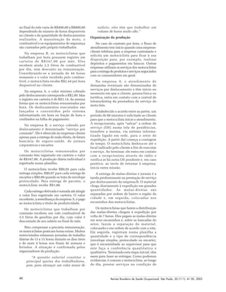 Revista Brasileira de Saúde Ocupacional, São Paulo, 30 (111): 41-50, 200546
no final do mês varia de R$400,00 a R$800,00
dependendo do número de horas disponíveis
no cliente e da quantidade de deslocamentos
realizados. A manutenção da moto, o
combustível e os equipamentos de segurança
são custeados pelo próprio trabalhador.
Na empresa B, os motociclistas que
trabalham por hora possuem registro em
carteira de R$347,00 por mês. Eles
recebem ainda 2,5 litros de combustível
por dia, sem desconto na remuneração.
Considerando-se a jornada de 44 horas
semanais e o valor recebido pelo combus-
tível, o motociclista recebe R$2,44 por hora
disponível no cliente.
Na empresa A, o valor mínimo cobrado
pelo deslocamento corresponde a R$2,80. Mas
o registro em carteira é de R$1,14, da mesma
forma que os motociclistas remunerados por
hora. Os deslocamentos executados são
lançados e convertidos pelo sistema
informatizado em hora ou fração de hora e
creditados na folha de pagamento.
Na empresa B, o serviço cobrado por
deslocamento é denominado “serviço por
comissão”. Ele é oferecido às empresas-cliente
apenas para a entrega de mala-direta, de fatura
bancária de seguro-saúde, de jornais
corporativos e encartes.
Os motociclistas remunerados por
comissão têm registrado em carteira o valor
de R$347,00. A produção diária individual é
registrada numa planilha.
O motociclista recebe R$0,05 para cada
entrega simples, R$0,07 para cada entrega de
encartes e R$0,09 quando se trata de envelope
protocolado. Para entrega de pacotes, o
motociclista recebe R$1,00.
Cada entrega efetivada é somada até atingir
o valor fixo registrado em carteira. O valor
excedente, à semelhança da empresa A, é pago
ao motociclista a título de produtividade.
Os motociclistas que trabalham por
comissão recebem um vale combustível de
3,5 litros de gasolina por dia, cujo valor é
descontado de seu salário no final do mês.
Para compensar a precária remuneração,
os motociclistas praticam horas extras. Muitos
entrevistados relataram jornadas de trabalho
diárias de 13 a 15 horas durante os dias úteis
e de mais 4 horas nos finais de semana e
feriados. A situação é confirmada pelos
organizadores da produção:
“A questão salarial constitui a
principal queixa dos trabalhadores,
pois, para alcançar um valor maior de
salário, eles têm que trabalhar um
volume de horas muito alto.”
Organização da produção
No caso do contrato por hora, o fluxo de
atendimento tem início quando uma empresa-
cliente telefona para a empresa contratante e
solicita um motociclista para ficar à sua
disposição para, por exemplo, realizar
depósitos e pagamentos em bancos. Outras
empresas utilizam os serviços dos motociclistas
paraaentregadeprodutoseserviçosnegociados
com os consumidores em geral.
Na empresa A, o atendimento de
demandas eventuais são denominadas de
serviços por deslocamento e têm início no
momento em que o cliente, pessoa física ou
jurídica, entra em contato com a central de
telemarketing da prestadora de serviço de
moto-fete.
Estabelecido o acordo entre as partes, um
período de 60 minutos é solicitado ao cliente
para que o motociclista inicie o atendimento.
A recepcionista, após “salvar” a ordem de
serviço (OS) numa tela de pendências,
transfere a mesma, via sistema informa-
tizado ligado em rede, para o setor de
expedição. A partir daí começa a contagem
do tempo. O motociclista desloca-se até o
local indicado pelo cliente a fim de executar
o serviço. Ao terminar, ele entra em contato
com a recepcionista através do rádio e
verifica se há outra OS pendente e, em caso
positivo, ao invés de retornar à empresa,
inicia outra missão.
A entrega de malas-diretas e jornais é a
tarefa predominante na prestação de serviço
por deslocamento da empresa B. O material
chega diariamente à expedição em grandes
quantidades. As malas-diretas são
separadas por ordem de bairro e região da
cidade e, em seguida, colocadas nos
escaninhos dos motociclistas.
Os motociclistas que fazem a distribuição
das malas-diretas chegam à expedição por
volta de 7 horas. Eles pegam as malas-diretas
em seus escaninhos e, sobre as bancadas do
setor, fazem a separação do material,
colocando-o em ordem de acordo com a rota.
Em seguida, registram numa planilha a
quantidade e o tipo de correspondência
(envelope simples, protocolado ou encarte),
que é encaminhada ao supervisor para que
este faça a conferência quantitativa e
qualitativa. Terminada esta etapa inicial, eles
saem para fazer as entregas. Como pudemos
evidenciar, é comum o motociclista, ao longo
do dia, prestar serviços na condição de
 