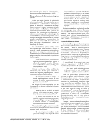 Revista Brasileira de Saúde Ocupacional, São Paulo, 30 (111): 41-50, 2005 47
terceirizado para mais de uma empresa,
totalizando 16 horas de jornada diária.
Hierarquia, controle direto e controle pelos
clientes
Existe um rígido controle da hierarquia
sobre as atividades desempenhadas pelos
motociclistas. As chefias não se restringem a
passar as demandas e estabelecer as urgên-
cias. A empresa B registra num mapa afixado
na expedição a produção dos motociclistas
que distribuem jornais. Nele constam os
números dos setores de distribuição e o
número de reclamações dos assinantes por dia
do mês. Elabora-se ainda uma planilha com o
registro de todas as malas-diretas de entrega
simples, possibilitando o controle direto via
telefonema de cerca de 5% dos destinatários
para confirmar o recebimento e o nível de
satisfação do cliente.
Se o motociclista presta serviço como
terceirizado em uma empresa-cliente, o
controle é ainda mais rigoroso, pois o cliente
pressiona a empresa contratante do
motociclista, que não hesita em exercer pressão
sobre o trabalho desempenhado. Nos dizeres
da hierarquia:
“Tem clientes maiores que realmente
exigem mais do motociclista. Então, o
cliente fica naquela pressão: ‘Olha, se
você não fizer bem, eu troco, eu ligo para
empresa e peço outro’.”
O rádio e o telefone celular também são
utilizados pelas chefias para controlar, a
distância, o ritmo de cada trabalhador. Um dos
organizadores da produção explica:
“A expedição controla as tarefas e o
tempo dos motociclistas através de uma
central de rádio, mantendo contato
permanente com eles.”
Os motociclistas comentam que as
demandas de serviço e as exigências temporais
são intensas:
“Eles me dão lá na faixa de umas
vinte a trinta empresas para visitar,
levar documentos de contabilidade.”
“A norma da empresa é que no
máximo em trinta minutos seja entregue
uma peça. Só que não é possível, porque
o acúmulo é muito. Os clientes pedem
muitas peças no mesmo momento.”
Um motociclista explica como é o controle
do fluxo de produção numa drogaria onde
trabalha como terceirizado:
“É um serviço com um fluxo muito
grande de entrega e não dispõe de tempo
para os intervalos que todo trabalhador
deve ter: o horário de almoço e de lanche.
As entregas são com hora marcada e
com um número muito reduzido de
motociclistas. E se colocar uma
quantidade maior de pessoas, eles
dizem que trabalham no vermelho, pois
são muitos motociclistas e muitas horas
a pagar.”
Tentando estabelecer um limite de tarefas
nos contratos por hora, o diretor diz como
procede: “Ele tem uma média de seis entregas
por hora”. Mas, na prática, esse limite não é
acatado pelo cliente, demandando do
motociclista habilidade para negociar ou
então aceitar e acelerar o veículo.
O controle difuso do cliente
Os motociclistas que prestam serviço por
deslocamento também ficam sob o comando
dos clientes. O setor de telemarketing da
empresa continua a negociar com os clientes,
assumindo o compromisso de atendê-los em
60 minutos, mesmo não dispondo de
motociclista na expedição. O motociclista
chega ao setor e encontra várias OS pendentes,
mas dispõe de tempo real menor que o tempo
prescrito para executá-las.
A possibilidade de o motociclista vir a
repassar a urgência para o modo de pilotar é
reconhecida pelo diretor da empresa:
“Aí é que a gente se expõe às vezes,
ao tentar resolver um problema e
confundir a agilidade com velocidade.”
Para ele, a solução é o motociclista
procurar ser ágil nos estabelecimentos – como
fórum, prefeitura, bancos – não no trânsito:
“A pessoa tem que chegar e demonstrar
interesse, ser rapidamente atendida”. Mas
como proceder com agilidade dentro dos
estabelecimentos se a empresa contratante
permanece monitorando pelo rádio: “Agiliza
aí, que o seu prazo de chegar no cliente já
está estourado”, como se fosse possível
responder aos prazos estipulados apenas
apressando o fluxo nas instituições,
desconsiderando que, de todo jeito, a
demanda de serviço é incompatível com o
tempo disponível?
Quando o tempo real não é cumprido, a
empresa informa que renegocia com o cliente
outro prazo. Mas, na prática, o motociclista
que recebeu o alerta pelo rádio confessa ser
obrigado a implementar o modo operatório
de risco: “Aí, é hora de sair acelerando igual
a um doido mesmo”. Outro motociclista
procede de modo idêntico:
 