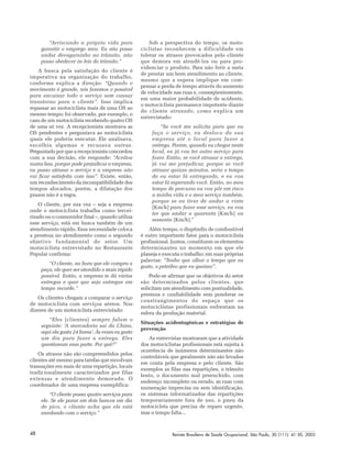 Revista Brasileira de Saúde Ocupacional, São Paulo, 30 (111): 41-50, 200548
“Arriscando a própria vida para
garantir o emprego meu. Eu não posso
andar devagarzinho no trânsito, não
posso obedecer às leis do trânsito.”
A busca pela satisfação do cliente é
imperativa na organização do trabalho,
conforme explica a direção: “Quando o
movimento é grande, nós fazemos o possível
para encaixar todo o serviço sem causar
transtorno para o cliente”. Isso implica
repassar ao motociclista mais de uma OS ao
mesmo tempo; foi observado, por exemplo, o
caso de um motociclista recebendo quatro OS
de uma só vez. A recepcionista mostrava as
OS pendentes e perguntava ao motociclista
quais ele poderia executar. Ele analisava,
escolhia algumas e recusava outras.
Perguntado por que a recepcionista concordou
com a sua decisão, ele responde: “Aceitou
numa boa, porque pode prejudicar a empresa,
eu posso atrasar o serviço e a empresa não
vai ficar satisfeita com isso”. Existe, então,
um reconhecimento da incompatibilidade dos
tempos alocados, porém, a dilatação dos
prazos não é a regra.
O cliente, por sua vez – seja a empresa
onde o motociclista trabalha como tercei-
rizado ou o consumidor final –, quando utiliza
esse serviço, está em busca também de um
atendimento rápido. Essa necessidade coloca
a presteza no atendimento como o segundo
objetivo fundamental do setor. Um
motociclista entrevistado no Restaurante
Popular confirma:
“O cliente, na hora que ele compra a
peça, ele quer ser atendido o mais rápido
possível. Então, a empresa te dá várias
entregas e quer que seja entregue em
tempo recorde.”
Os clientes chegam a comparar o serviço
de motociclista com serviços aéreos. Nos
dizeres de um motociclista entrevistado:
“Eles [clientes] sempre falam o
seguinte: ‘A mercadoria sai da China,
aqui ela gasta 24 horas’. Às vezes eu gasto
um dia para fazer a entrega. Eles
questionam essa parte. Por quê?”
Os atrasos não são compreendidos pelos
clientes até mesmo para tarefas que envolvam
transações em mais de uma repartição, locais
tradicionalmente caracterizados por filas
extensas e atendimento demorado. O
coordenador de uma empresa exemplifica:
“O cliente passa quatro serviços para
ele. Se ele parar em dois bancos em dia
de pico, o cliente acha que ele está
enrolando com o serviço.”
Sob a perspectiva do tempo, os moto-
ciclistas reconhecem a dificuldade em
tolerar os atrasos provocados pelo cliente
que demora em atendê-los ou para pro-
videnciar o produto. Para não ferir a meta
de prestar um bom atendimento ao cliente,
mesmo que a espera implique em com-
pensar a perda de tempo através do aumento
de velocidade nas ruas e, conseqüentemente,
em uma maior probabilidade de acidente,
o motociclista permanece impotente diante
do cliente atrasado, como explica um
entrevistado:
“Se você me solicita para que eu
faça o serviço, eu desloco da sua
empresa até o local para fazer a
entrega. Porém, quando eu chegar neste
local, eu já vou ter outro serviço para
fazer. Então, se você atrasar a entrega,
já vai me prejudicar, porque se você
atrasar quinze minutos, seria o tempo
de eu estar lá entregando, e eu vou
estar lá esperando você. Então, no meu
tempo de percurso eu vou pôr em risco
a minha vida e o meu serviço também,
porque se eu tiver de andar a vinte
[Km/h] para fazer esse serviço, eu vou
ter que andar a quarenta [Km/h] ou
sessenta [Km/h].”
Além tempo, o dispêndio de combustível
é outro importante fator para o motociclista
profissional. Juntos, constituem os elementos
determinantes no momento em que ele
planeja e executa o trabalho; em suas próprias
palavras: “Tenho que olhar o tempo que eu
gasto, o petróleo que eu queimo”.
Pode-se afirmar que os objetivos do setor
são determinados pelos clientes, que
solicitam um atendimento com pontualidade,
presteza e confiabilidade sem ponderar os
constrangimentos do espaço que os
motociclistas profissionais enfrentam na
esfera da produção material.
Situações acidentogênicas e estratégias de
prevenção
As entrevistas mostraram que a atividade
dos motociclistas profissionais está sujeita à
ocorrência de inúmeros determinantes não
controláveis que geralmente não são levados
em conta pela empresa e pelo cliente. São
exemplos as filas nas repartições, o trânsito
lento, o documento mal preenchido, com
endereço incompleto ou errado, as ruas com
numeração imprecisa ou sem identificação,
os sistemas informatizados das repartições
temporariamente fora de uso, o pneu da
motocicleta que precisa de reparo urgente,
mas o tempo falta...
 