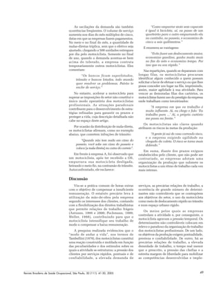 Revista Brasileira de Saúde Ocupacional, São Paulo, 30 (111): 41-50, 2005 49
As oscilações da demanda são também
ocorrências freqüentes. O volume de serviço
aumenta nos dias do mês múltiplos de cinco,
datas em que as empresas fazem pagamentos.
No meio e no final do mês, a quantidade de
malas-diretas triplica, sem que o efetivo seja
ajustado, chegando a 500 unidades entregues
por dia pelo motociclista. Somente no final
de ano, quando a demanda acentua-se bem
acima do tolerado, a empresa contrata
temporariamente outros motociclistas. Eles
comentam:
“Os bancos ficam superlotados,
trânsito e bancos lotados, todo mundo
quer resolver os problemas. Patrão te
enche de serviço.”
No entanto, acelerar a motocicleta para
superar as imposições do setor não constitui o
único modo operatório dos motociclistas
profissionais. As situações paradoxais
contribuem para o desenvolvimento de estra-
tégias refinadas para garantir os prazos e
proteger a vida, cuja descrição detalhada não
cabe no espaço deste artigo.
Por ocasião da distribuição de mala-direta,
os motociclistas afirmam, como no exemplo
abaixo, que cometem infrações de trânsito:
“Quando não tem nada em cima do
passeio, você sobe em cima do passeio e
coloca [a mala direta] na caixa do correio”.
Em frente à empresa A, foi observado que
um motociclista, após ter recebido a OS,
empurrava sua motocicleta desligada,
beirando o meio-fio, na contramão do trânsito.
Autoconfrontado, ele esclarece:
“Como empurrar moto sem capacete
é igual à bicicleta, aí, eu passo de um
quarteirão para o outro empurrando ela
no cantinho, no passeio, e economizo de
cinco a seis quilômetros.”
E enumera as vantagens:
“Evito fazer um deslocamento maior,
economizo gasolina, ganho muito mais
no fim do mês e economizo tempo. Por
isso que eu sou rápido.”
Nas repartições, quando se depararam com
longas filas, os motociclistas procuram
identificar algum conhecido a quem possam
solicitar o favor de efetuar o serviço ou que lhes
possa conceder um lugar na fila, imprimindo,
assim, maior agilidade à sua atividade. Para
vencer as demoradas filas dos cartórios, os
motociclistasfazemusodoprestígiodaempresa
onde trabalham como terceirizados:
“A empresa em que eu trabalho é
muito influente. Aí, eu chego e falo: ‘Eu
trabalho para ...’ Aí, o próprio cartório
me passa na frente.”
Os motociclistas são claros quando
atribuem os riscos às metas da produção:
“A gente já sai de casa correndo risco,
e a empresa exigindo agilidade na
chegada da coleta. O risco se torna mais
dobrado.”
Em suma, diante dos prazos exíguos
estabelecidos pelo cliente, que não pode ser
contrariado, as empresas adotam uma
organização da produção que submete os
motociclistas a um ritmo de trabalho cada vez
mais intenso.
Discussão
Viu-se a prática comum de horas extras
com o objetivo de compensar a insuficiente
remuneração. O estatuto precário leva à
utilização da mão-de-obra pela empresa
segundo os interesses dos clientes, contando
com a flexibilização dos direitos trabalhistas
que permite relações de trabalho frágeis
(Antunes, 1999 e 2000; Pochmann, 1999;
Weller, 1998), contribuindo para que o
motociclista intensifique seu trabalho de
modo a compensar a baixa remuneração.
A pesquisa realizada evidenciou que o
“modo de andar a vida”, nos termos de
Tambellini (1978), dos motociclistas constitui
uma reação construída e moldada em função
das peculiaridades e dos estímulos sobre os
quais a atividade se estruturou: a pressão dos
clientes por serviços rápidos, pontuais e de
confiabilidade, a elevada demanda de
serviços, as precárias relações de trabalho, a
ocorrência de grande número de determi-
nantes não controláveis que se contrapõem
aos objetivos do setor, o uso da motocicleta
como meio de deslocamento rápido no trânsito
e num espaço urbano rígido.
Os meios pelos quais as empresas
controlam a atividade e, por conseguinte, o
motociclista agravam a pressão temporal. Os
determinantes não controláveis colocam em
relevo o paradoxo da organização do trabalho
dos motociclistas profissionais. De um lado,
os objetivos da produção exigem pontualidade,
presteza e confiabilidade. De outro, há as
precárias relações de trabalho, a elevada
densidade de trabalho, o tempo real menor
que o prescrito, a pressão das chefias e a
estreita margem de liberdade para mobilizar
as competências desenvolvidas e imple-
 