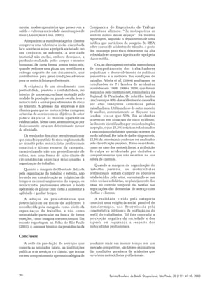 Revista Brasileira de Saúde Ocupacional, São Paulo, 30 (111): 41-50, 200550
mentar modos operatórios que preservem a
saúde e evitem a nocividade das situações de
risco (Assunção e Lima, 2003).
A impaciência manifestada pelos clientes
comprova uma tolerância social exacerbada
face aos riscos a que a própria sociedade, no
seu conjunto, se submete. A atividade
imaterial não exclui, embora desejasse, a
produção realizada pelos corpos e mentes
humanas. De certa forma, somos todos nós,
quando pedimos uma pizza, um remédio ou a
entrega urgente de um documento, que
contribuímos para gerar condições adversas
para os motociclistas profissionais.
A exigência de um atendimento com
pontualidade, presteza e confiabilidade, no
interior de um espaço urbano moldado pelo
modelo de produção em grande escala, leva o
motociclista a adotar procedimentos de risco
no trânsito. A pressão das empresas e dos
clientes para que os motociclistas cumpram
as tarefas de acordo com os objetivos do setor
parece explicar os modos operatórios
evidenciados. Nesse caso, a remuneração por
deslocamento seria um determinante menor
da atividade.
Os resultados descritos permitem afirmar
que o modo operatório de risco implementado
no trânsito pelos motociclistas profissionais
constitui o último recurso da categoria,
caracterizando não um procedimento de
rotina, mas uma forma de ação diante de
circunstâncias especiais relacionadas à
organização do trabalho.
Quando a margem de liberdade deixada
pela organização do trabalho é estreita, não
levando em consideração as exigências de
tempo e os constrangimentos do espaço, os
motociclistas profissionais alteram o modo
operatório de pilotar com vistas a aumentar a
agilidade e ganhar tempo.
A adoção de procedimentos que
potencializam os riscos de acidentes é
reconhecida pela categoria como efeito da
organização do trabalho, e não como
necessidade particular na busca de fortes
emoções, como imagina o senso comum. Em
recente reportagem na Folha de São Paulo
(2003). o assessor técnico da presidência da
Companhia de Engenharia de Tráfego
paulistana afirmou: “Os motoqueiros se
sentem donos desse espaço”. Na mesma
reportagem, segundo o depoimento de uma
médica que participou da pesquisa do IPEA
sobre custos de acidentes de trânsito, o gosto
dos motoboys pelo risco decorrente da alta
velocidade se compara à prática do rapel pela
classe média.
Ora, as abordagens centradas na mudança
de comportamento dos trabalhadores
prejudicam o desenvolvimento de políticas
preventivas e a melhoria das condições de
trabalho. Vilela et al. (2004) analisaram as
conclusões de 71 laudos de acidentes
ocorridos em 1998, 1999 e 2000, que foram
realizados pelo Instituto de Criminalística da
Regional de Piracicaba. Os referidos laudos
concluem que 80% dos acidentes são causados
por atos inseguros cometidos pelos
trabalhadores. Utilizando-se de outro modelo
de análise, contrariamente ao disposto nos
laudos, viu-se que 52% dos acidentes
ocorreram em situações de risco evidente,
facilmente identificados por meio de simples
inspeção, e que 25,5% estariam relacionados
a um conjunto de fatores que não ocorrem de
modo habitual. Por falta de dados disponíveis,
22,5% da amostra não puderam ser analisados
pela classificação proposta. Torna-se evidente,
como no caso dos motociclistas, a atribuição
de culpa ao acidentado por decisões e
comportamentos que não estariam na sua
esfera de controle.
Quando a margem de organização do
trabalho permite, os motociclistas
profissionais tentam cumprir os objetivos
estabelecidos pelo setor, sustentando-se nas
redes sociais solidárias, no planejamento das
rotas, no controle temporal das tarefas, nas
negociações das demandas de serviço com
chefias e clientes.
A realidade vivida pela categoria
constitui uma exigência social passível de
transformação, não determinada pela
característica intrínseca da profissão ou do
perfil do trabalhador. Tal fato contradiz a
percepção negativa da sociedade e dos
experts em segurança a respeito dos
motociclistas profissionais.
Conclusão
A rede de prestação de serviços que
conecta as unidades fabris, as instituições
públicas e de serviços e o cliente, que traduz
em seu comportamento apressado a lógica de
produzir mais em menor tempo em um
mercado competitivo, são fatores explicativos
das condições geradoras de acidentes que
envolvem motociclistas profissionais.
 