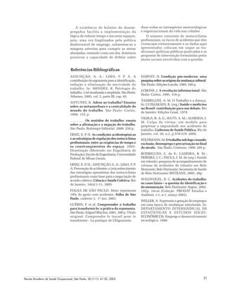 Revista Brasileira de Saúde Ocupacional, São Paulo, 30 (111): 41-50, 2005 51
A existência de bolsões de desem-
pregados facilita a implementação da
lógica de reduzir tempo e encurtar espaços,
pois, uma vez fragilizados pela política
desfavorável de emprego, submetem-se a
margens estreitas para cumprir as metas
almejadas, restando como um dos domínios
possíveis a capacidade de driblar sobre
duas rodas as intempéries meteorológicas
e organizacionais da vida nas cidades.
O número crescente de motociclistas
profissionais, os riscos de acidentes que eles
vivenciam rotineiramente e os dados aqui
apresentados colocam em xeque as tra-
dicionais políticas públicas praticadas e as
propostas de intervenção formuladas pelos
atores sociais envolvidos com a questão.
Referências Bibliográficas
HARVEY, D. Condição pós-moderna: uma
pesquisasobreasorigensdamudançacultural.
São Paulo: Edições Loyola, 1989. 349 p.
LOJKINE, J. A revolução informacional. São
Paulo: Cortez, 1995. 316 p.
TAMBELLINI, A. M. O Trabalho e a doença.
In: GUIMARÃES, R. (org.) Saúde e medicina
no Brasil: contribuição para um debate. Rio
de Janeiro: Edições Graal, 1978.
VILELA, R. A. G.; IGUTI, A. M.; ALMEIDA, I.
M. Culpa da vítima: um modelo para
perpetuar a impunidade nos acidentes do
trabalho. Cadernos de Saúde Pública. Rio de
Janeiro, vol. 20, n.2. p.570-579. 2004.
POCHMANN, M. O trabalho sob fogo cruzado:
exclusão, desemprego e precarização no final
do século. São Paulo: Contexto, 1999. 205 p.
RODRIGUES, C. de S.; LADEIRA, R. M.;
PEREIRA, J. C.; PAULA, I. M. de (org.) Saúde
em trânsito: pesquisa de acompanhamento de
vítimas de acidentes de trânsito em Belo
Horizonte. Belo Horizonte: Secretaria de Saúde
de Belo Horizonte/ BHTRANS, 2005. 30p.
WALDVOGEL, B. C. Acidentes do trabalho:
os casos fatais – a questão da identificação e
da mensuração. Belo Horizonte: Segrac, 2002.
192p. 24cm (Coleção PRODAT Estudos e
Análises, v.1, n.1, março 2002).
WELLER, A. Supressão e geração de empregos
em uma época de mudanças estruturais. In:
DEPARTAMENTO INTERSINDICAL DE
ESTATÍSTICAS E ESTUDOS SÓCIO-
ECONÔMICOS. Emprego e desenvolvimento
tecnológico, 1998.
ASSUNÇÃO, A. A.; LIMA, F. P. A. A
contribuição da ergonomia para a identificação,
redução e eliminação da nocividade do
trabalho. In: MENDES, R. Patologia do
trabalho. 2 ed atualizada e ampliada. São Paulo:
Atheneu, 2003. vol. 2, parte III, cap. 45.
ANTUNES, R. Adeus ao trabalho? Ensaios
sobre as metamorfoses e a centralidade do
mundo do trabalho. São Paulo: Cortez,
1999. 155 p.
. Os sentidos do trabalho: ensaio
sobre a afirmação e a negação do trabalho.
São Paulo: Boitempo Editorial, 2000. 258 p.
DINIZ, E. P. H. As condições acidentogênicas
e as estratégias de regulação dos motociclistas
profissionais: entre as exigências de tempo e
os constrangimentos do espaço. 2003.
Dissertação (Mestrado em Engenharia de
Produção). Escola de Engenharia, Universidade
Federal de Minas Gerais.
DINIZ, E. P. H.; ASSUNÇÃO A. A.; LIMA, F. P.
A. Prevenção de acidentes: o (re)conhecimento
das estratégias operatórias dos motociclistas
profissionais como base para a negociação de
acordo coletivo. Ciência e Saúde Coletiva. Rio
de Janeiro, 10(4):1-11, 2005.
FOLHA DE SÃO PAULO. Moto representa
19% do gasto com acidentes. Folha de São
Paulo. caderno 3, 1º jun. 2003.
GUÉRIN, F. et al. Compreender o trabalho
para transformá-lo: a prática da ergonomia.
São Paulo: Edgard Blücher, 2001. 200 p. Título
original: Comprendre le travail pour le
transformer - La pratique de L’Ergonomie.
 
