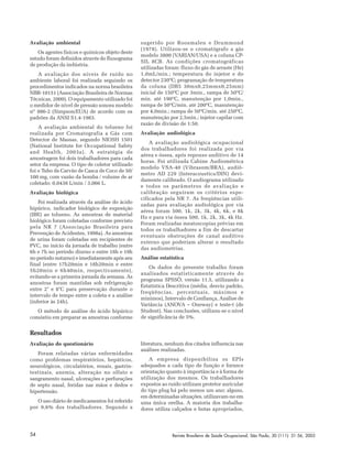 Revista Brasileira de Saúde Ocupacional, São Paulo, 30 (111): 51-56, 200554
Avaliação ambiental
Os agentes físicos e químicos objeto deste
estudo foram definidos através do fluxograma
de produção da indústria.
A avaliação dos níveis de ruído no
ambiente laboral foi realizada seguindo os
procedimentos indicados na norma brasileira
NBR-10151 (Associação Brasileira de Normas
Técnicas, 2000). O equipamento utilizado foi
o medidor de nível de pressão sonora modelo
nº 886-2 (Simpson/EUA) de acordo com os
padrões da ANSI S1.4-1983.
A avaliação ambiental do tolueno foi
realizada por Cromatografia a Gás com
Detector de Massas, segundo NIOSH 1501
(National Institute for Occupational Safety
and Health, 2003a). A estratégia de
amostragem foi dois trabalhadores para cada
setor da empresa. O tipo de coletor utilizado
foi o Tubo de Carvão de Casca de Coco de 50/
100 mg, com vazão da bomba / volume de ar
coletado: 0,0438 L/min / 3,066 L.
Avaliação biológica
Foi realizada através da análise do ácido
hipúrico, indicador biológico de exposição
(IBE) ao tolueno. As amostras de material
biológico foram coletadas conforme previsto
pela NR 7 (Associação Brasileira para
Prevenção de Acidentes, 1998a). As amostras
de urina foram coletadas em recipientes de
PVC, no início da jornada de trabalho (entre
6h e 7h no período diurno e entre 18h e 19h
no período noturno) e imediatamente após seu
final (entre 17h20min e 18h20min e entre
5h20min e 6h40min, respectivamente),
evitando-se a primeira jornada da semana. As
amostras foram mantidas sob refrigeração
entre 2° e 8°C para preservação durante o
intervalo de tempo entre a coleta e a análise
(inferior às 24h).
O método de análise do ácido hipúrico
consistiu em preparar as amostras conforme
sugerido por Roosmalen e Drummond
(1978). Utilizou-se o cromatógrafo a gás
modelo 3800 (VARIAN/USA) e a coluna CP-
SIL 8CB. As condições cromatográficas
utilizadas foram: fluxo do gás de arraste (He)
1,0mL/min.; temperatura do injetor e do
detector 230ºC; programação de temperatura
da coluna (DB5 30mx0,25mmx0,25mm)
inicial de 150ºC por 3min., rampa de 50ºC/
min. até 190ºC, manutenção por 1,0min.,
rampa de 50ºC/min. até 200ºC, manutenção
por 4,0min.; rampa de 50ºC/min. até 250ºC,
manutenção por 2,5min.; injetor capilar com
razão de divisão de 1:50.
Avaliação audiológica
A avaliação audiológica ocupacional
dos trabalhadores foi realizada por via
aérea e óssea, após repouso auditivo de 14
horas. Foi utilizada Cabine Audiométrica
modelo VSA-40 (Vibrasom/BRA), audiô-
metro AD 229 (Interacoustics/DIN) devi-
damente calibrado. O audiograma utilizado
e todos os parâmetros de avaliação e
calibração seguiram os critérios espe-
cificados pela NR 7. As freqüências utili-
zadas para avaliação audiológica por via
aérea foram 500, 1k, 2k, 3k, 4k, 6k, e 8k
Hz e para via óssea 500, 1k, 2k, 3k, 4k Hz.
Foram realizadas meatoscopias prévias em
todos os trabalhadores a fim de descartar
eventuais obstruções de canal auditivo
externo que poderiam alterar o resultado
das audiometrias.
Análise estatística
Os dados do presente trabalho foram
analisados estatisticamente através do
programa SPSSÒ, versão 11.5, utilizando a
Estatística Descritiva (média, desvio padrão,
freqüências, percentuais, máximos e
mínimos), Intervalo de Confiança, Análise de
Variância (ANOVA – Oneway) e teste-t (de
Student). Nas conclusões, utilizou-se o nível
de significância de 5%.
Resultados
Avaliação do questionário
Foram relatadas várias enfermidades
como problemas respiratórios, hepáticos,
neurológicos, circulatórios, renais, gastrin-
testinais, anemia, alteração no olfato e
sangramento nasal, ulcerações e perfurações
de septo nasal, feridas nas mãos e dedos e
hipertensão.
O uso diário de medicamentos foi referido
por 9,6% dos trabalhadores. Segundo a
literatura, nenhum dos citados influencia nas
análises realizadas.
A empresa disponibiliza os EPIs
adequados a cada tipo de função e fornece
orientação quanto à importância e à forma de
utilização dos mesmos. Os trabalhadores
expostos ao ruído utilizam protetor auricular
do tipo plug há pelo menos um ano; alguns,
em determinadas situações, utilizavam-no em
uma única orelha. A maioria dos trabalha-
dores utiliza calçados e botas apropriados,
 