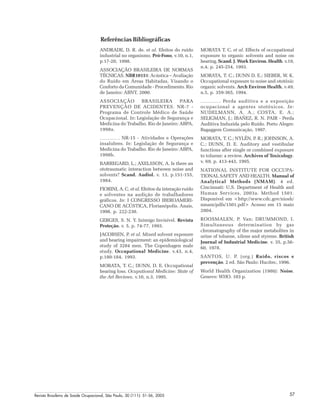Revista Brasileira de Saúde Ocupacional, São Paulo, 30 (111): 51-56, 2005 57
Referências Bibliográficas
ANDRADE, D. R. de. et al. Efeitos do ruído
industrial no organismo. Pró-Fono, v.10, n.1,
p.17-20, 1998.
ASSOCIAÇÃO BRASILEIRA DE NORMAS
TÉCNICAS. NBR10151: Acústica – Avaliação
do Ruído em Áreas Habitadas, Visando o
Conforto da Comunidade - Procedimento. Rio
de Janeiro: ABNT, 2000.
ASSOCIAÇÃO BRASILEIRA PARA
PREVENÇÃO DE ACIDENTES. NR-7 -
Programa de Controle Médico de Saúde
Ocupacional. In: Legislação de Segurança e
Medicina do Trabalho. Rio de Janeiro: ABPA,
1998a.
. NR-15 - Atividades e Operações
insalubres. In: Legislação de Segurança e
Medicina do Trabalho. Rio de Janeiro: ABPA,
1998b.
BARREGARD, L.; AXELSSON, A. Is there an
ototraumatic interaction between noise and
solvents? Scand. Audiol. v. 13, p.151-155,
1984.
FIORINI, A. C. et al. Efeitos da interação ruído
e solventes na audição de trabalhadores
gráficos. In: I CONGRESSO IBEROAMERI-
CANO DE ACÚSTICA, Florianópolis. Anais,
1998. p. 222-230.
GERGES, S. N. Y. Inimigo Invisível. Revista
Proteção. v. 5, p. 74-77, 1993.
JACOBSEN, P. et al. Mixed solvent exposure
and hearing impairment: an epidemiological
study of 3284 men. The Copenhagen male
study. Occupational Medicine. v.43, n.4,
p.180-184, 1993.
MORATA, T. C.; DUNN, D. E. Occupational
hearing loss. Ocupational Medicine: State of
the Art Reviews, v.10, n.3, 1995.
MORATA T. C. et al. Effects of occupational
exposure to organic solvents and noise on
hearing. Scand. J. Work Environ. Health. v.19,
n.4, p. 245-254, 1993.
MORATA, T. C.; DUNN D. E.; SIEBER, W. K.
Occupational exposure to noise and ototóxic
organic solvents. Arch Environ Health, v.49,
n.5, p. 359-365, 1994.
. Perda auditiva e a exposição
ocupacional a agentes ototóxicos. In:
NUDELMANN, A. A.; COSTA, E. A.;
SELIGMAN, J.; IBAÑEZ, R. N. PAIR - Perda
Auditiva Induzida pelo Ruído. Porto Alegre:
Bagaggem Comunicação, 1997.
MORATA, T. C.; NYLÉN, P. R.; JOHNSON, A.
C.; DUNN, D. E. Auditory and vestibular
functions after single or combined exposure
to toluene: a review. Archives of Toxicology.
v. 69, p. 413-443, 1995.
NATIONAL INSTITUTE FOR OCCUPA-
TIONAL SAFETY AND HEALTH. Manual of
Analytical Methods (NMAM). 4 ed.
Cincinnati: U.S. Department of Health and
Human Services, 2003a. Method 1501.
Disponível em <http://www.cdc.gov/niosh/
nmam/pdfs/1501.pdf> Acesso em 15 maio
2004.
ROOSMALEN, P. Van; DRUMMOND, I.
Simultaneous determination by gas
chromatography of the major metabolites in
urine of toluene, xilene and styrene. British
Journal of Industrial Medicine. v. 35, p.56-
60, 1978.
SANTOS, U. P. (org.) Ruído, riscos e
prevenção. 2 ed. São Paulo: Hucitec, 1996.
World Health Organization (1980): Noise.
Geneve: WHO. 103 p.
 