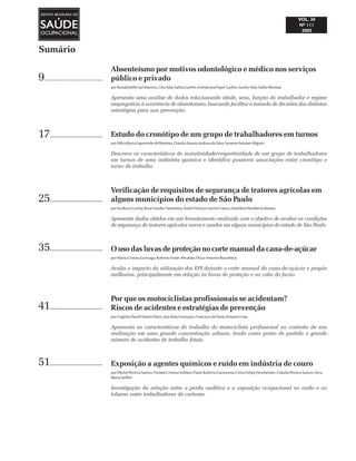 Sumário
Absenteísmo por motivos odontológico e médico nos serviços
público e privado
porRonaldJeffersonMartins;CléaAdasSalibaGarbin;ArtênioJoséÍsperGarbin;SuzelyAdasSalibaMoimaz
Apresenta uma análise de dados relacionando idade, sexo, função do trabalhador e regime
empregatício à ocorrência de absenteísmo, buscando facilitar a tomada de decisões das distintas
estratégias para sua prevenção.
Estudo do cronótipo de um grupo de trabalhadores em turnos
porMilvaMariaFigueiredodeMartino; ClaudiaAparecidaRosadaSilva;SymoneAntunesMiguez
Descreve as características de matutinidade/vespertinidade de um grupo de trabalhadores
em turnos de uma indústria química e identifica possíveis associações entre cronótipo e
turno de trabalho.
Verificação de requisitos de segurança de tratores agrícolas em
alguns municípios do estado de São Paulo
porIlaMariaCorrêa;RosaYasukoYamashita;AndréViníciusFavrimFranco;HamiltonHumbertoRamos
Apresenta dados obtidos em um levantamento realizado com o objetivo de avaliar as condições
de segurança de tratores agrícolas novos e usados em alguns municípios do estado de São Paulo.
O uso das luvas de proteção no corte manual da cana-de-açúcar
porMariaCristinaGonzaga; RobertoFunesAbrahão;OscarAntonioBraunbeck
Avalia o impacto da utilização dos EPI durante o corte manual da cana-de-açúcar e propõe
melhorias, principalmente em relação às luvas de proteção e ao cabo do facão.
Por que os motociclistas profissionais se acidentam?
Riscos de acidentes e estratégias de prevenção
porEugênioPaceliHatemDiniz;AdaÁvilaAssunção;FranciscodePaulaAntunesLima
Apresenta as características do trabalho do motociclista profissional no contexto de sua
realização em uma grande concentração urbana, tendo como ponto de partida o grande
número de acidentes de trabalho fatais.
Exposição a agentes químicos e ruído em indústria de couro
porMichelPereiraSantos;VivianeCristinaSebben;PauloRobertoFarenzena;CelsoFelipeDescheimer;CláudiaPereiraSantos;Vera
MariaSteffen
Investigação da relação entre a perda auditiva e a exposição ocupacional ao ruído e ao
tolueno entre trabalhadores de curtume.
9..................................
17.................................
25..................................
35..................................
41..................................
51..................................
 