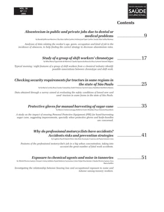 Contents
..................................9
..................................17
..................................25
..................................35
..................................41
..................................51
Absenteeism in public and private jobs due to dental or
medical problems
byRonaldJeffersonMartins;CléaAdasSalibaGarbin;ArtênioJoséÍsperGarbin;SuzelyAdasSalibaMoimaz
Analyzes of data relating the worker’s age, genre, occupation and kind of job to the
incidence of absences, to help finding the correct strategy to decrease absenteeism rates.
Study of a group of shift workers’ chronotype
byMilvaMariaFigueiredodeMartino; ClaudiaAparecidaRosadaSilva;SymoneAntunesMiguez
Typical morning / night features of a group of shift workers from a chemical industry identify
possible associations between chronotype and shift work.
Checking security requirements for tractors in some regions in
the state of São Paulo
byIlaMariaCorrêa;RosaYasukoYamashita;AndréViníciusFavrimFranco;HamiltonHumbertoRamos
Data obtained through a survey aimed at evaluating the safety conditions of brand new and
used tractors in some farms in the state of São Paulo.
Protective gloves for manual harvesting of sugar cane
byMariaCristinaGonzaga;RobertoFunesAbrahão;OscarAntonioBraunbeck
A study on the impact of wearing Personal Protective Equipment (PPE) for hand-harvesting
sugar cane, suggesting improvements, specially when protective gloves and knife-handles
are concerned.
Why do professional motorcyclists have accidents?
Accidents risks and prevention strategies
byEugênioPaceliHatemDiniz; AdaÁvilaAssunção;FranciscodePaulaAntunesLima
Features of the professional motorcyclist’s job in a big urban concentration, taking into
account the great number of fatal work accidents.
Exposure to chemical agents and noise in tanneries
by MichelPereiraSantos;VivianeCristinaSebben;PauloRobertoFarenzena;CelsoFelipeDescheimer;CláudiaPereiraSantos;Vera
MariaSteffen
Investigating the relationship between hearing loss and occupational exposure to noise and
toluene among tannery workers.
 