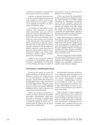 a proibição em situações e condições inse-       algo natural e, como tal, oferecem poucas
      guras capazes de provocar acidentes.             perspectivas de mudanças.

          Contudo, as situações ilustradas mos-            O fato é que, diante das desigualdades
      tram que o trabalho infantil ainda persiste      sociais vinculadas ao desemprego e à exclu-
      e que também se verifica, no nosso coti-         são, acaba ocorrendo o que Dejours (2005)
      diano profissional, em relação à incidên-        denominou de “banalização da injustiça
                                                       social”. Há uma “aceitação” social do que
      cia de acidentes de trabalho com adoles-
                                                       está posto. Esta conivência se dá pela com-
      centes (LOURENÇO, 2006).
                                                       preensão da realidade como algo natural
          As condições de saúde podem ser con-         que, somado ao aspecto cultural do traba-
      sideradas como expressões da questão             lho infantil como elemento disciplinador
      social, representada, neste caso, pelo tra-      e preventivo da marginalidade, quando se
      balho sem nenhuma regulamentação e se-           trata dos mais pobres, constitui elementos
      gurança que expõe crianças à situação de         mantenedores desta (triste) realidade.
      riscos. Além dos riscos eminentes, consi-            Nobre (2003) pontua que o trabalho in-
      deram-se os riscos sociais, como a exclusão      fantil deve se tornar objeto da saúde coleti-
      social, marcada pelo distanciamento dos          va e sublinha algumas limitações do setor
      direitos sociais básicos: educação, saúde e      saúde frente a esta questão: evidencia a fal-
      habitação. Não se trata apenas de apontar        ta de reconhecimento do trabalho infantil
      situações, do ponto de vista da saúde, into-     como um problema de saúde pública; in-
      leráveis, capazes de causar danos físicos e      dica que o trabalho infantil é invisível para
                                                       as práticas de saúde, quando o reconhece,
      psíquicos, mas de situar no âmbito da ex-
                                                       situa-o no patamar de resolução para o pro-
      ploração do trabalho e das ordens social,
                                                       blema da miséria social.
      econômica e política vigente e, portanto,
      passíveis de transformação.                          Para que a relação entre saúde e trabalho
                                                       não caia na invisibilidade social, é necessá-
          Verifica-se que as precárias condições       rio reunir esforços para estudos e ações sis-
      de trabalho, ora apresentadas, fazem parte       temáticos que contemplem o mercado de
      da histórica desigualdade social brasileira      trabalho na sua totalidade e considerem os
      e, neste contexto, assumem um caráter de         trabalhos rural, informal e infantil.


      Conclusões e considerações finais

          Verifica-se que, apesar do avanço das            A saúde pública já presta o atendimen-
      políticas públicas, dos direitos sociais, tra-   to ao trabalhador vítima de doença ou de
      balhistas e políticos, das exigências para       acidente relacionado ao trabalho e conta
      a troca, especialmente, no âmbito inter-         com serviços especializados de vigilân-
      nacional, caracterizadas pelos Programas         cia sanitária e epidemiológica. Contudo,
      de Qualidade Total e pelas International         há necessidade de romper com as ações
      Standard Organization (ISO) nesse início         focais e fragmentadas na assistência à saú-
      de século (XXI), novas e velhas questões
                                                       de do(a) trabalhador(a) e avançar na cons-
      relativas à saúde e ao trabalho (MINAYO
                                                       trução de dados fidedignos para subsidiar
      GOMES & LACAZ, 2005) se põem no coti-
                                                       ações mais amplas.
      diano dos(as) trabalhadores(as).
                                                           Posto o desafio, o campo ampliado da
          Análises da realidade que busquem es-
      clarecer os efeitos das formas de trabalho       saúde do trabalhador no SUS constitui um
      associadas à informalidade, velhas ques-         novo paradigma de atenção à saúde, trans-
      tões como as condições de trabalho rural,        cende a abordagem individual curativa tra-
      a erradicação do trabalho infantil e, ainda,     dicional e propõe abordagens interdiscipli-
      a proteção do trabalho do adolescente, as-       nares, intersetoriais e de fortalecimento da
      sumem caráter de urgência em que pese a          sociedade rumo a mudanças eficazes para
      relação entre trabalho/saúde.                    a promoção da saúde de quem trabalha.




132                      Revista Brasileira de Saúde Ocupacional, São Paulo, 32 (115): 121-134, 2007
 