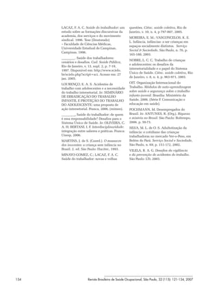 LACAZ, F. A. C. Saúde do trabalhador: um       questões. Ciênc. saúde coletiva, Rio de
      estudo sobre as formações discursivas da       Janeiro, v. 10, n. 4, p 797-807, 2005.
      academia, dos serviços e do movimento
                                                     MOREIRA, E. M.; VASCONCELOS, K. E.
      sindical. 1996. Tese (Doutorado)
                                                     L. Infância, infâncias: o ser crianças em
      – Faculdade de Ciências Médicas,
                                                     espaços socialmente distintos. Serviço
      Universidade Estadual de Campinas,
                                                     Social & Sociedade, São Paulo, n. 76, p.
      Campinas, 1996.
                                                     165-180, 2003.
                . Saúde dos trabalhadores:
                                                     NOBRE, L. C. C. Trabalho de crianças
      cenários e desafios. Cad. Saúde Pública,
                                                     e adolescentes: os desafios da
      Rio de Janeiro, v. 13, supl. 2, p. 7-19,
                                                     intersetorialidade e o papel do Sistema
      1997. Disponível em: http://www.scielo.
                                                     Único de Saúde. Ciênc. saúde coletiva, Rio
      br/scielo.php?script=sci. Acesso em: 27
      jan. 2005.                                     de Janeiro, v. 8, n. 4, p. 963-971, 2003.

      LOURENÇO, E. A. S. Acidentes de                OIT. Organização Internacional do
      trabalho com adolescentes e a necessidade      Trabalho. Módulos de auto-aprendizagem
      do trabalho intersetorial. In: SEMINÁRIO       sobre saúde e segurança sobre o trabalho
      DE ERRADICAÇÃO DO TRABALHO                     infanto-juvenil. Brasília: Ministério da
      INFANTIL E PROTEÇÃO DO TRABALHO                Saúde, 2006. (Série F. Comunicação e
      DO ADOLESCENTE: uma proposta de                educação em saúde).
      ação intersetorial. Franca, 2006. (mimeo).     POCHMANN, M. Desempregados do
                . Saúde do trabalhador: de quem      Brasil. In: ANTUNES, R. (Org.). Riqueza
      é essa responsabilidade? Desafios para o       e miséria no Brasil. São Paulo: Boitempo,
      Sistema Único de Saúde. In: OLIVEIRA, C.       2006. p. 59-73.
      A. H; BERTANI, I. F. Interdisciplinaridade:    SILVA, M. L. de O. S. Adultotização da
      integração entre saberes e práticas. Franca:   infância: o cotidiano das crianças
      Unesp, 2006.                                   trabalhadoras no mercado Ver-o-Peso, em
      MARTINS, J. de S. (Coord.). O massacre         Belém do Pará. Serviço Social e Sociedade,
      dos inocentes: a criança sem infância no       São Paulo, n. 69, p. 151-172, 2002.
      Brasil. 2. ed. São Paulo: Hucitec, 1993.       VILELA, R. A. G. Desafios da vigilância
      MINAYO GOMEZ, C.; LACAZ, F. A. C.              e da prevenção de acidentes do trabalho.
      Saúde do trabalhador: novas e velhas           São Paulo: LTr, 2003.




134                     Revista Brasileira de Saúde Ocupacional, São Paulo, 32 (115): 121-134, 2007
 