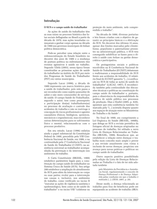 Introdução

      O SUS e o campo saúde do trabalhador            proteção do meio ambiente, nele compre-
                                                      endido o trabalho”.
          As ações de saúde do trabalhador têm
      as suas raízes no processo histórico das lu-        Na década de 1990, diversas portarias
      tas sociais deflagradas no Brasil a partir da   e leis foram criadas com o objetivo de ga-
      década de 1970, mas ações inusitadas co-        rantir os princípios básicos e a efetivação
      meçaram a ganhar corpo apenas na década         do SUS. No decorrer dos últimos 15 anos,
      de 1980 nos governos municipais de ênfase       apesar dos limites marcados pelo cliente-
      política democrática.                           lismo, populismo e paternalismo presen-
                                                      tes na administração pública, o SUS tem
          Pode-se perceber uma relação entre a
                                                      conseguido solidificar as bases para o di-
      redemocratização do Estado brasileiro no
                                                      reito à saúde com ênfase na gestão demo-
      decorrer dos anos de 1980 e a mudança
                                                      crática e participativa.
      de postura política no enfrentamento dos
      eventos agressivos à saúde no trabalho.             Os protagonistas sociais e políticos
      Segundo Vilela (2003), nessa época foram        envolvidos na II Conferência Nacional de
      constituídas as primeiras ações de saúde        Saúde do Trabalhador (II CNST) debateram
      do trabalhador no âmbito do SUS por meio        e reafirmaram a responsabilidade do SUS
      dos Programas de Saúde do Trabalhador           frente aos acidentes de trabalho. O relató-
      (PST) em vários municípios.                     rio final do II CNST garantiu “[...] à unifica-
                                                      ção no SUS de todas as ações de saúde do
          Segundo Lacaz (1996), a década de
                                                      trabalhador” (LACAZ, 1997). É reconheci-
      1980 representa um marco histórico para
                                                      da também pela continuidade das discus-
      a saúde do trabalhador, pois este passa a
                                                      sões técnicas e políticas na constituição do
      ser reconhecido como sujeito possuidor de
                                                      campo saúde do trabalhador e, portanto,
      saber e não mero consumidor de serviços
                                                      para a observância da responsabilidade da
      de saúde. O campo Saúde do Trabalhador,
                                                      política de saúde pública nos processos
      segundo o autor, tem como pressuposto
                                                      de produção. Dias e Hoefel (2005, p. 820),
      a participação dos(as) trabalhadores(as)
                                                      apontam que esta conferência também foi
      no processo de avaliação e controle dos
                                                      marcada pela “[...] acirrada disputa quanto
      acidentes de trabalho e não se restringe à
                                                      aos espaços de atuação entre os Ministérios
      concepção de riscos profissionais e agentes
                                                      do Trabalho e da Saúde”.
      causadores (físicos, biológicos, químicos,
      mecânicos e ergonômicos), mas reconhece             No final de 1990, em cumprimento a
      outras determinações para os sofrimentos        Lei Orgânica da Saúde (BRASIL, 1990b),
      físico e mental, relacionando-as com o          que delega ao SUS a revisão periódica da
      processo produtivo.                             listagem oficial de doenças originadas no
                                                      processo de trabalho, foi editada a nova
          Em seu estudo, Lacaz (1996) enfatiza
                                                      Lista de Doenças Relacionadas ao Traba-
      ainda o papel substancial da Constituição
                                                      lho (BRASIL, 1999). Ressalta-se que, ao
      Federal de 1988, precedida pela VIII Con-
                                                      estabelecer a relação entre doenças e tra-
      ferência Nacional de Saúde, em 1986, e na
                                                      balho num conceito mais amplo e prever
      continuidade pela 1ª Conferência Nacional
                                                      a sua revisão anualmente com vistas à
      de Saúde do Trabalhador (I CNST), na as-
                                                      inclusão de novas doenças, propiciou um
      sistência universal ao trabalhador acompa-
                                                      avanço para novas práticas e políticas no
      nhada da prevenção e da intervenção nos
                                                      campo saúde do trabalhador.
      ambientes de trabalho.
                                                         Outro aspecto positivo possibilitado
          A Carta Constituinte (BRASIL, 1988)
                                                      pela edição da Lista de Doenças Relacio-
      estabelece parâmetros legais para a cons-
                                                      nadas ao Trabalho é o fato de ter sido ado-
      tituição do campo saúde do trabalhador no
                                                      tada também
      Sistema Único de Saúde (SUS). Seu artigo
      200 estabelece a ampliação do atendimento             pelo Ministério da Previdência e Assistên-
      do SUS para além da intervenção no corpo              cia Social, regulamentando o conceito de
      ou suas partes; evolui para a intervenção             Doença Profissional e de Doença Adqui-
                                                            rida pelas condições em que o trabalho é
      nas causas e, inclusive, nos ambientes
                                                            realizado [...]. (DIAS, 2001, p. 20)
      de trabalho, como verificado no inciso II
      “executar as ações de vigilância sanitária e        Desse modo, a doença relacionada ao
      epidemiológica, bem como as de saúde do         trabalho para fins de benefícios pode ser
      trabalhador” e no inciso VIII “colaborar na     equiparada ao acidente de trabalho (BRA-



122                     Revista Brasileira de Saúde Ocupacional, São Paulo, 32 (115): 121-134, 2007
 
