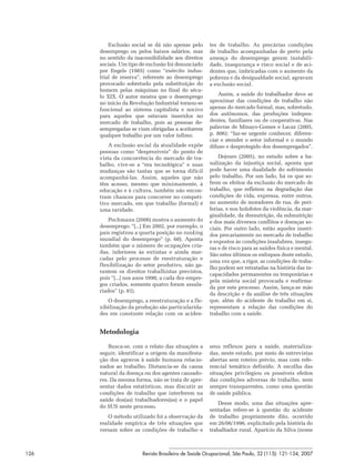 Exclusão social se dá não apenas pelo      tes de trabalho. As precárias condições
      desemprego ou pelos baixos salários, mas       de trabalho acompanhadas de perto pela
      no sentido da inacessibilidade aos direitos    ameaça do desemprego geram instabili-
      sociais. Um tipo de exclusão foi denunciado    dade, insegurança e risco social e de aci-
      por Engels (1985) como “exército indus-        dentes que, imbricadas com o aumento da
      trial de reserva”, referente ao desemprego     pobreza e da desigualdade social, agravam
      provocado sobretudo pela substituição do       a exclusão social.
      homem pelas máquinas no final do sécu-
      lo XIX. O autor mostra que o desemprego            Assim, a saúde do trabalhador deve se
      no início da Revolução Industrial tornou-se    aproximar das condições de trabalho não
      funcional ao sistema capitalista e nocivo      apenas do mercado formal, mas, sobretudo,
      para aqueles que estavam inseridos no          dos autônomos, das produções indepen-
      mercado de trabalho, pois as pessoas de-       dentes, familiares ou de cooperativas. Nas
      sempregadas se viam obrigadas a aceitarem      palavras de Minayo-Gomes e Lacaz (2005,
      qualquer trabalho por um valor ínfimo.         p. 806): “faz-se urgente conhecer, diferen-
                                                     ciar e atender o setor informal e o mundo
          A exclusão social da atualidade expõe      difuso e desprotegido dos desempregados”.
      pessoas como “desprezíveis” do ponto de
      vista da concorrência do mercado de tra-           Dejours (2005), no estudo sobre a ba-
      balho, vive-se a “era tecnológica” e suas      nalização da injustiça social, aponta que
      mudanças são tantas que se torna difícil       pode haver uma dualidade do sofrimento
      acompanhá-las. Assim, aqueles que não          pelo trabalho. Por um lado, há os que so-
      têm acesso, mesmo que minimamente, à           frem os efeitos da exclusão do mercado de
      educação e à cultura, também não encon-        trabalho, que refletem na degradação das
      tram chances para concorrer no competi-        condições de vida, expressa, entre outros,
      tivo mercado, em que trabalho (formal) é       no aumento de moradores de rua, de peri-
      uma raridade.                                  ferias, e nos holofotes da violência, da mar-
                                                     ginalidade, da desnutrição, da subnutrição
          Pochmann (2006) mostra o aumento do        e dos mais diversos conflitos e doenças so-
      desemprego: “[...] Em 2002, por exemplo, o     ciais. Por outro lado, estão aqueles inseri-
      país registrou a quarta posição no ranking     dos precariamente no mercado de trabalho
      mundial do desemprego” (p. 60). Aponta         e expostos às condições insalubres, insegu-
      também que o número de ocupações cria-         ras e de risco para as saúdes física e mental.
      das, inferiores às extintas e ainda mar-       São estes últimos os enfoques deste estudo,
      cadas pelo processo de reestruturação e
                                                     uma vez que, a rigor, as condições de traba-
      flexibilização do setor produtivo, não ga-
                                                     lho podem ser retratadas na história das in-
      rantem os direitos trabalhistas previstos,
                                                     capacidades permanentes ou temporárias e
      pois “[...] nos anos 1990, a cada dez empre-
                                                     pela miséria social provocada e reafirma-
      gos criados, somente quatro foram assala-
                                                     da por este processo. Assim, lança-se mão
      riados” (p. 61).
                                                     da descrição e da análise de três situações
         O desemprego, a reestruturação e a fle-     que, além do acidente de trabalho em si,
      xibilização da produção são particularida-     representam a relação das condições do
      des em constante relação com os aciden-        trabalho com a saúde.


      Metodologia

          Busca-se, com o relato das situações a     seus reflexos para a saúde, materializa-
      seguir, identificar a origem da manifesta-     das, neste estudo, por meio de entrevistas
      ção dos agravos à saúde humana relacio-        abertas sem roteiro prévio, mas com refe-
      nados ao trabalho. Distancia-se da causa       rencial temático definido. A escolha das
      natural da doença ou dos agentes causado-      situações privilegiou os possíveis efeitos
      res. Da mesma forma, não se trata de apre-     das condições adversas de trabalho, nem
      sentar dados estatísticos, mas discutir as     sempre transparentes, como uma questão
      condições de trabalho que interferem na        de saúde pública.
      saúde dos(as) trabalhadores(as) e o papel
                                                         Desse modo, uma das situações apre-
      do SUS neste processo.
                                                     sentadas refere-se à questão do acidente
         O método utilizado foi a observação da      de trabalho propriamente dito, ocorrido
      realidade empírica de três situações que       em 26/06/1996, explicitado pela história do
      versam sobre as condições de trabalho e        trabalhador rural, Aparício da Silva (nome



126                     Revista Brasileira de Saúde Ocupacional, São Paulo, 32 (115): 121-134, 2007
 