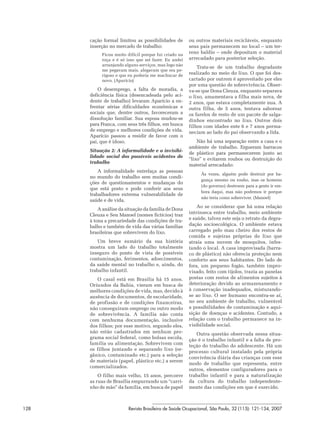 cação formal limitou as possibilidades de       ou outros materiais recicláveis, enquanto
      inserção no mercado de trabalho:                seus pais permanecem no local – um ter-
           Ficou muito difícil porque fui criado na
                                                      reno baldio – onde depositam o material
           roça e é só isso que sei fazer. Eu andei   arrecadado para posterior seleção.
           arranjando alguns serviços, mas logo não
                                                          Trata-se de um trabalho degradante
           me pegavam mais, alegavam que era pe-
           rigoso e que eu poderia me machucar de     realizado no meio do lixo. O que foi des-
           novo. (Aparício)                           cartado por outrem é aproveitado por eles
                                                      por uma questão de sobrevivência. Obser-
          O desemprego, a falta de moradia, a         va-se que Dona Cleuza, enquanto sepa rava
      deficiência física (desencadeada pelo aci-      o lixo, amamentava a filha mais nova, de
      dente de trabalho) levaram Aparício a en-       2 anos, que estava completamente nua. A
      frentar sérias dificuldades econômicas e        outra filha, de 5 anos, tentava saborear
      sociais que, dentre outros, favoreceram a       os farelos de resto de um pacote de salga-
      dissolução familiar. Sua esposa mudou-se        dinhos encontrado no lixo. Outros dois
      para Franca, com seus três filhos, em busca     filhos com idades ente 6 e 7 anos perma-
      de emprego e melhores condições de vida.        neciam ao lado do pai observando a lida.
      Aparício passou a residir de favor com o
      pai, que é idoso.                                   Não há uma separação entre a casa e o
                                                      ambiente de trabalho. Ergueram barracos
      Situação 2: A informalidade e a invisibi-
                                                      de plástico para permanecerem junto ao
      lidade social dos possíveis acidentes de
                                                      “lixo” e evitarem roubos ou destruição do
      trabalho
                                                      material arrecadado:
          A informalidade entrelaça as pessoas
                                                           Às vezes, alguém pode destruir por ba-
      no mundo do trabalho sem muitas condi-
                                                           gunça mesmo ou roubo, mas os homens
      ções de questionamentos e mudanças do
                                                           (do governo) destroem para a gente ir em-
      que está posto e pode conferir aos seus
                                                           bora daqui, mas não podemos ir porque
      trabalhadores extrema vulnerabilidade de
                                                           não teria como sobreviver. (Manoel)
      saúde e de vida.
                                                          Ao se considerar que há uma relação
          A análise da situação da família de Dona
                                                      intrínseca entre trabalho, meio ambiente
      Cleuza e Seu Manoel (nomes fictícios) traz
      à tona a precariedade das condições de tra-     e saúde, talvez este seja o retrato da degra-
      balho e também de vida das várias famílias      dação socioecológica. O ambiente estava
      brasileiras que sobrevivem do lixo.             carregado pelo mau cheiro dos restos de
                                                      comida e sujeiras próprias do lixo que
          Um breve sumário da sua história            atraía uma nuvem de mosquitos, infes-
      mostra um lado do trabalho totalmente           tando o local. A casa improvisada (barra-
      inseguro do ponto de vista de possíveis         co de plástico) não oferecia proteção nem
      contaminação, ferimentos, adoecimentos,         conforto aos seus habitantes. Do lado de
      da saúde mental no trabalho e, ainda, do        fora, um pequeno fogão, também impro-
      trabalho infantil.                              visado, feito com tijolos, trazia as panelas
         O casal está em Brasília há 15 anos.         postas com restos de alimentos sujeitos à
      Oriundos da Bahia, vieram em busca de           deterioração devido ao armazenamento e
      melhores condições de vida, mas, devido à       à conservação inadequados, misturando-
      ausência de documentos, de escolaridade,        se ao lixo. O ser humano encontra-se aí,
      de profissão e de condições financeiras,        no seu ambiente de trabalho, vulnerável
      não conseguiram emprego ou outro modo           a possibilidades de contaminação e aqui-
      de sobrevivência. A família não conta           sição de doenças e acidentes. Contudo, a
      com nenhuma documentação, inclusive             relação com o trabalho permanece na in-
      dos filhos; por esse motivo, segundo eles,      visibilidade social.
      não estão cadastrados em nenhum pro-               Outra questão observada nessa situa-
      grama social federal, como bolsas escola,       ção é o trabalho infantil e a falta de pro-
      família ou alimentação. Sobrevivem com          teção do trabalho do adolescente. Há um
      os filhos juntando e separando lixo (or-
                                                      processo cultural instalado pela própria
      gânico, contaminado etc.) para a seleção
                                                      convivência diária das crianças com esse
      de materiais (papel, plástico etc.) a serem
                                                      modo de trabalho que representa, entre
      comercializados.
                                                      outros, elementos configuradores para o
          O filho mais velho, 15 anos, percorre       trabalho infantil e para a naturalização
      as ruas de Brasília empurrando um “carri-       da cultura do trabalho independente-
      nho de mão” da família, em busca de papel       mente das condições em que é exercido.



128                     Revista Brasileira de Saúde Ocupacional, São Paulo, 32 (115): 121-134, 2007
 