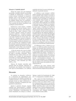 Situação 3: Trabalho infantil                   ampliada pelo fato de serem realizadas, ge-
                                                ralmente, no período noturno.
    Apesar de contar com uma legislação
que proíbe o trabalho infantil e que protege        A violência a que crianças e adoles-
o trabalho do adolescente, é comum en-          centes inseridos precocemente no merca-
contrar crianças “ajudando” no orçamento        do de trabalho estão sujeitos raramente é
familiar, como o caso do filho de 15 anos       revelada nas estatísticas oficiais, pois di-
de Dona Cleuza e Seu Manoel. A questão          ficilmente essas atividades se configuram
do trabalho infantil deve ser analisada a       como trabalho. Estão forjadas na “ajuda”.
partir de um contexto mais amplo que in-        A sociedade “ajuda” a criança e o adoles-
clua a questão da cultura, da política e das    cente pobres oferecendo-lhes um trabalho
condições socioeconômicas.                      e esses, por sua vez, “ajudam” no orçamen-
                                                to familiar, trabalham oito horas diárias,
    Evidencia-se, neste estudo, o trabalho      às vezes mais, e recebem um salário de
de crianças que exercem funções como a          “ajuda”, inferior ao do adulto que exerça a
de “guardador de carros” (para designar a       mesma função. Outra questão é que, dian-
função de olhar, “vigiar” enquanto o dono       te da situação de base socioeconômica e
se ausenta, situação comum nos estacio-         de insuficiência das políticas públicas, o
namentos públicos), “vendedor ambulan-          trabalho adquire um caráter disciplinador
te” (designação para a venda de produtos        para crianças e adolescentes pobres (BRA-
como água, latinhas de cerveja, balas, cho-     SIL, 2005). E, ainda, há de considerar que
colates etc., situação comum no trânsito e      muitas doenças relacionadas ao trabalho
em festividades) e catador de produtos re-      só irão se manifestar na vida adulta, dis-
cicláveis (papel, latinhas de alumínio e ou-    tanciando-se da relação com o trabalho,
tros). As crianças nas condições de traba-      além de se configurar como forma de in-
lho referidas, quando questionadas sobre a      justiça social banalizada cotidianamente.
atividade, mudaram de assunto e de lugar,           As diferenças entre a infância no co-
despistando o nosso olhar, com exceção do       letivo e as infâncias podem ser particula-
menino de 6 anos “guardador de carros”.         rizadas em situações que envolvam o tra-
                                                balho infantil, como abordado por Moreira
    A fala do menino de 6 anos de idade,
                                                e Vasconcelos (2003), que desconstroem a
“guardador de carro”, quando pergunta-
                                                imagem idílica da criança – inocência, vi-
do sobre a atividade, respondeu: “Estou         vida em um mundo onírico, quimérico. A
trabalhando para ajudar minha avó”. De-         infância, no sentido coletivo, é um direito
monstra uma imagem de preocupações              de todos, independentemente das circuns-
travestidas na responsabilidade de manu-        tâncias socioeconômico-culturais; con-
tenção da vida, ocorrendo a “adultotização      tudo, as espacialidades e os cotidianos em
da infância”, como abordado por Silva           que as crianças estão submersas definem o
(2002, p. 151).                                 tipo de infância que estas podem ter, indi-
    Trata-se de funções marcadas pela           vidualizando-as.
absoluta falta de proteção, segurança ou           Verifica-se que essas crianças estão
fiscalização, que expõem essas crianças a       imersas em condições inseguras para o seu
todo tipo de adversidades e de violência        desenvolvimento biopsicossociocultural.


Discussão

   Ao analisar as situações, evidencia-         Apenas a partir da Constituição de 1988,
se o sofrimento de trabalhadores que,           art. 7º, é equiparado ao trabalho urbano.
em decorrência do trabalho realizado em
                                                    Mas, apesar da Carta Constituinte, as
condição precária e sem qualquer tipo de
                                                diferenças de tratamento entre os trabalhos
proteção social ou legal, submetem-se a
                                                urbano e rural, nos planos teórico e prá-
condições insalubres e perigosas por uma
                                                tico, ainda persistem, como é o caso da edi-
questão de subsistência.
                                                ção das Normas Regulamentadoras Rurais
   Quanto à primeira situação, importa          (NRR), específicas para a área rural. Mas
enfatizar que, historicamente, o trabalho       salienta-se que as Normas Regulamentado-
rural foi garantido no patamar dos direitos     ras (NR) e as legislações complementares
sociais, trabalhistas e previdenciários de      contemplam esta categoria profissional,
modo retardatário em relação ao urbano.         como defende Araújo (2005).



Revista Brasileira de Saúde Ocupacional, São Paulo, 32 (115): 121-134, 2007                    129
 