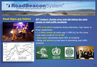 Road Signs are history   20th Century: Human error and risk-taking the main
                         causes of road traffic accidents

                          94% of accidents caused by drivers distraction, high speed, or
                         driver inexperience
                          1.2 Million people die every year (+50M inj.) by this cause
                          Can reach a cost of 2% of GNP
                          Black spots concentrate about 50% of accidents
                          Being well alerted is a key issue in preventing road traffic
                         accidents




                                                                                            15
 