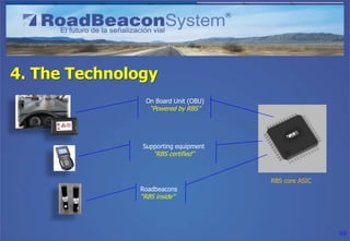 4. The Technology
               On Board Unit (OBU)
                 “Powered by RBS”




               Supporting equipment
                  “RBS certified”



                                      RBS core ASIC
              Roadbeacons
              “RBS inside”




                                                      40
 