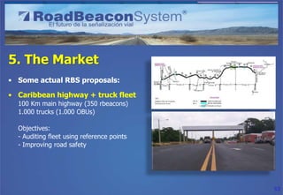 5. The Market
• Some actual RBS proposals:

• Caribbean highway + truck fleet
  100 Km main highway (350 rbeacons)
  1.000 trucks (1.000 OBUs)

  Objectives:
  - Auditing fleet using reference points
  - Improving road safety




                                            53
 