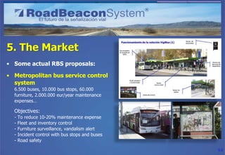 5. The Market
• Some actual RBS proposals:

• Metropolitan bus service control
  system
  6.500 buses, 10.000 bus stops, 60.000
  furniture, 2.000.000 eur/year maintenance
  expenses…

  Objectives:
  -   To reduce 10-20% maintenance expense
  -   Fleet and inventory control
  -   Furniture surveillance, vandalism alert
  -   Incident control with bus stops and buses
  -   Road safety

                                                  54
 
