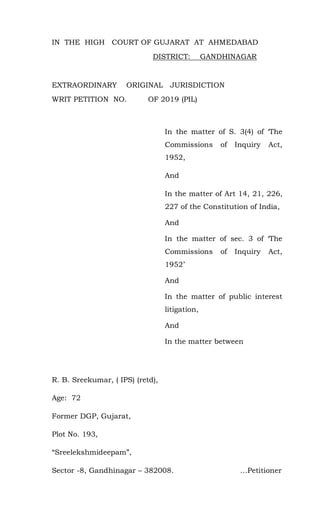 IN THE HIGH COURT OF GUJARAT AT AHMEDABAD
DISTRICT: GANDHINAGAR
EXTRAORDINARY ORIGINAL JURISDICTION
WRIT PETITION NO. OF 2019 (PIL)
In the matter of S. 3(4) of ‘The
Commissions of Inquiry Act,
1952,
And
In the matter of Art 14, 21, 226,
227 of the Constitution of India,
And
In the matter of sec. 3 of ‘The
Commissions of Inquiry Act,
1952’
And
In the matter of public interest
litigation,
And
In the matter between
R. B. Sreekumar, ( IPS) (retd),
Age: 72
Former DGP, Gujarat,
Plot No. 193,
“Sreelekshmideepam”,
Sector -8, Gandhinagar – 382008. …Petitioner
 