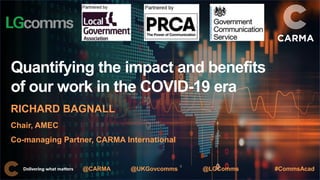 Quantifying the impact and benefits
of our work in the COVID-19 era
RICHARD BAGNALL
Chair, AMEC
Co-managing Partner, CARMA International
@CARMA @UKGovcomms @LGComms #CommsAcad
 
