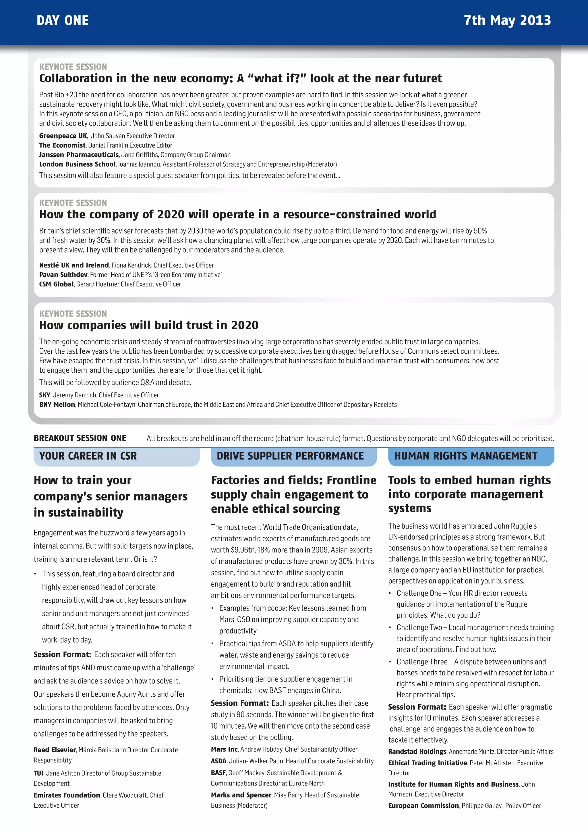 DAY ONE                                                                                                                                                  7th May 2013


  KEYNOTE SESSION
  Collaboration in the new economy: A “what if?” look at the near futuret
  Post Rio +20 the need for collaboration has never been greater, but proven examples are hard to ﬁnd. In this session we look at what a greener
  sustainable recovery might look like. what might civil society, government and business working in concert be able to deliver? Is it even possible?
  In this keynote session a CEO, a politician, an nGO boss and a leading journalist will be presented with possible scenarios for business, government
  and civil society collaboration. we’ll then be asking them to comment on the possibilities, opportunities and challenges these ideas throw up.
  Greenpeace UK, John Sauven Executive Director
  The Economist, Daniel Franklin Executive Editor
  Janssen Pharmaceuticals, Jane Grifﬁths, Company Group Chairman
  London Business School, Ioannis Ioannou, Assistant Professor of Strategy and Entrepreneurship (Moderator)
  This session will also feature a special guest speaker from politics, to be revealed before the event…


  KEYNOTE SESSION
  How the company of 2020 will operate in a resource-constrained world
  Britain’s chief scientiﬁc adviser forecasts that by 2030 the world’s population could rise by up to a third. Demand for food and energy will rise by 50%
  and fresh water by 30%. In this session we’ll ask how a changing planet will affect how large companies operate by 2020. Each will have ten minutes to
  present a view. They will then be challenged by our moderators and the audience.
  Nestlé UK and Ireland, Fiona Kendrick, Chief Executive Ofﬁcer
  Pavan Sukhdev, Former head of unEP’s ‘Green Economy Initiative’
  CSM Global, Gerard hoetmer Chief Executive Ofﬁcer



  KEYNOTE SESSION
  How companies will build trust in 2020
  The on-going economic crisis and steady stream of controversies involving large corporations has severely eroded public trust in large companies.
  Over the last few years the public has been bombarded by successive corporate executives being dragged before house of Commons select committees.
  Few have escaped the trust crisis. In this session, we’ll discuss the challenges that businesses face to build and maintain trust with consumers, how best
  to engage them and the opportunities there are for those that get it right.
  This will be followed by audience qA and debate.
  SKY, Jeremy Darroch, Chief Executive Ofﬁcer
  BNY Mellon, Michael Cole-Fontayn, Chairman of Europe, the Middle East and Africa and Chief Executive Ofﬁcer of Depositary Receipts



BREAKOUT SESSION ONE                     All breakouts are held in an off the record (chatham house rule) format. questions by corporate and nGO delegates will be prioritised.

  YOUR CAREER IN CSR                                              DRIVE SUPPLIER PERFORMANCE                                      HUMAN RIGHTS MANAGEMENT

How to train your                                               Factories and fields: Frontline Tools to embed human rights
company’s senior managers                                       supply chain engagement to      into corporate management
in sustainability                                               enable ethical sourcing         systems
                                                                The most recent world Trade Organisation data,                  The business world has embraced John Ruggie’s
Engagement was the buzzword a few years ago in
                                                                estimates world exports of manufactured goods are               un-endorsed principles as a strong framework. But
internal comms. But with solid targets now in place,            worth $9.96tn, 18% more than in 2009. Asian exports             consensus on how to operationalise them remains a
training is a more relevant term. Or is it?                     of manufactured products have grown by 30%. In this             challenge. In this session we bring together an nGO,
                                                                session, ﬁnd out how to utilise supply chain                    a large company and an Eu institution for practical
• This session, featuring a board director and
                                                                engagement to build brand reputation and hit                    perspectives on application in your business.
   highly experienced head of corporate
                                                                ambitious environmental performance targets.                    • Challenge One – Your hR director requests
   responsibility, will draw out key lessons on how                                                                               guidance on implementation of the Ruggie
                                                                • Examples from cocoa: Key lessons learned from
   senior and unit managers are not just convinced                                                                                principles. what do you do?
                                                                  Mars’ CSO on improving supplier capacity and
   about CSR, but actually trained in how to make it                                                                            • Challenge Two – Local management needs training
                                                                  productivity
   work, day to day.                                                                                                              to identify and resolve human rights issues in their
                                                                • Practical tips from ASDA to help suppliers identify
                                                                                                                                  area of operations. Find out how.
Session Format: Each speaker will offer ten                       water, waste and energy savings to reduce
                                                                                                                                • Challenge Three – A dispute between unions and
minutes of tips AnD must come up with a ‘challenge’               environmental impact.
                                                                                                                                  bosses needs to be resolved with respect for labour
and ask the audience’s advice on how to solve it.               • Prioritising tier one supplier engagement in
                                                                                                                                  rights while minimising operational disruption.
Our speakers then become Agony Aunts and offer                    chemicals: how BASF engages in China.
                                                                                                                                  hear practical tips.
                                                                Session Format: Each speaker pitches their case                 Session Format: Each speaker will offer pragmatic
solutions to the problems faced by attendees. Only
                                                                study in 90 seconds. The winner will be given the ﬁrst          insights for 10 minutes. Each speaker addresses a
managers in companies will be asked to bring
                                                                10 minutes. we will then move onto the second case              ‘challenge’ and engages the audience on how to
challenges to be addressed by the speakers.                     study based on the polling.                                     tackle it effectively.
Reed Elsevier, Márcia Balisciano Director Corporate             Mars Inc, Andrew hobday, Chief Sustainability Ofﬁcer            Randstad Holdings, Annemarie Muntz, Director Public Affairs
Responsibility                                                  ASDA, Julian- walker Palin, head of Corporate Sustainability    Ethical Trading Initiative, Peter McAllister, Executive
TUI, Jane Ashton Director of Group Sustainable                  BASF, Geoff Mackey, Sustainable Development                    Director
Development                                                     Communications Director at Europe north                         Institute for Human Rights and Business, John
Emirates Foundation, Clare woodcraft, Chief                     Marks and Spencer, Mike Barry, head of Sustainable              Morrison, Executive Director
Executive Ofﬁcer                                                Business (Moderator)                                            European Commission, Philippe Galiay, Policy Ofﬁcer
 