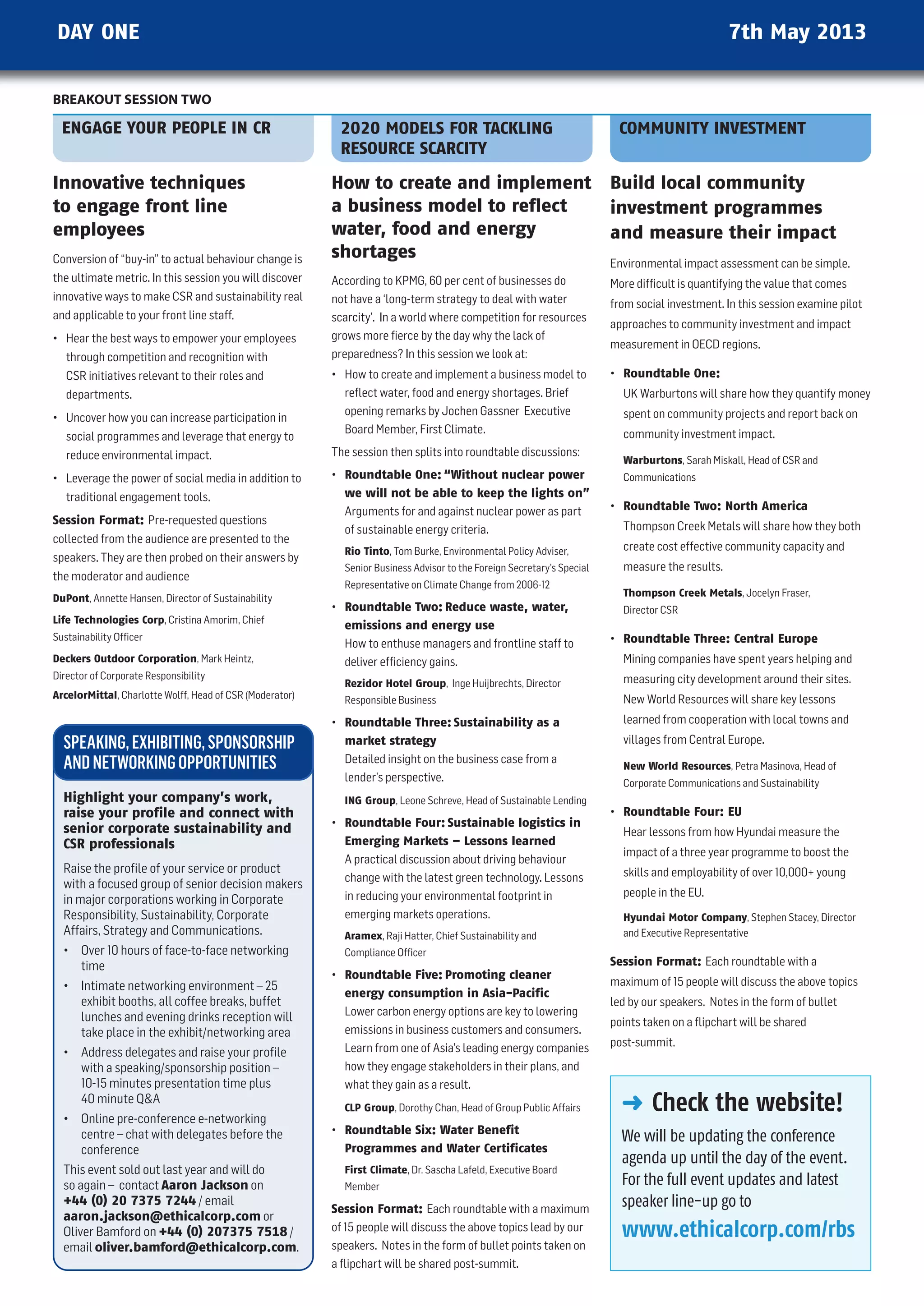 DAY ONE                                                                                                                                          7th May 2013

BREAKOUT SESSION TWO

  ENGAGE YOUR PEOPLE IN CR                                 2020 MODELS FOR TACKLING                                       COMMUNITY INVESTMENT
                                                           RESOURCE SCARCITY

Innovative techniques                                     How to create and implement                                    Build local community
to engage front line                                      a business model to reflect                                    investment programmes
employees                                                 water, food and energy                                         and measure their impact
Conversion of “buy-in” to actual behaviour change is      shortages
                                                                                                                         Environmental impact assessment can be simple.
the ultimate metric. In this session you will discover    According to KPMG, 60 per cent of businesses do                More difﬁcult is quantifying the value that comes
innovative ways to make CSR and sustainability real       not have a ‘long-term strategy to deal with water              from social investment. In this session examine pilot
and applicable to your front line staff.                  scarcity’. In a world where competition for resources
                                                                                                                         approaches to community investment and impact
• hear the best ways to empower your employees            grows more ﬁerce by the day why the lack of
                                                                                                                         measurement in OECD regions.
   through competition and recognition with               preparedness? In this session we look at:
   CSR initiatives relevant to their roles and            • how to create and implement a business model to              • Roundtable One:
   departments.                                             reﬂect water, food and energy shortages. Brief                 uK warburtons will share how they quantify money
                                                            opening remarks by Jochen Gassner Executive                    spent on community projects and report back on
• uncover how you can increase participation in
                                                            Board Member, First Climate.                                   community investment impact.
   social programmes and leverage that energy to
   reduce environmental impact.                           The session then splits into roundtable discussions:
                                                                                                                           Warburtons, Sarah Miskall, head of CSR and
• Leverage the power of social media in addition to       • Roundtable One: “Without nuclear power                         Communications
   traditional engagement tools.                            we will not be able to keep the lights on”
                                                            Arguments for and against nuclear power as part              • Roundtable Two: North America
Session Format: Pre-requested questions                                                                                    Thompson Creek Metals will share how they both
                                                            of sustainable energy criteria.
collected from the audience are presented to the
                                                            Rio Tinto, Tom Burke, Environmental Policy Adviser,            create cost effective community capacity and
speakers. They are then probed on their answers by
                                                            Senior Business Advisor to the Foreign Secretary’s Special     measure the results.
the moderator and audience
                                                            Representative on Climate Change from 2006-12
DuPont, Annette hansen, Director of Sustainability                                                                         Thompson Creek Metals, Jocelyn Fraser,
                                                          • Roundtable Two: Reduce waste, water,                           Director CSR
Life Technologies Corp, Cristina Amorim, Chief
                                                            emissions and energy use
Sustainability Ofﬁcer                                                                                                    • Roundtable Three: Central Europe
                                                            how to enthuse managers and frontline staff to
Deckers Outdoor Corporation, Mark heintz,                   deliver efﬁciency gains.                                       Mining companies have spent years helping and
Director of Corporate Responsibility                                                                                       measuring city development around their sites.
                                                            Rezidor Hotel Group, Inge huijbrechts, Director
ArcelorMittal, Charlotte wolff, head of CSR (Moderator)     Responsible Business                                           new world Resources will share key lessons
                                                          • Roundtable Three: Sustainability as a                          learned from cooperation with local towns and

  SPEAKING, EXHIBITING, SPONSORSHIP                         market strategy                                                villages from Central Europe.

  AND NETWORKING OPPORTUNITIES                              Detailed insight on the business case from a
                                                                                                                           New World Resources, Petra Masinova, head of
                                                            lender’s perspective.                                          Corporate Communications and Sustainability
  Highlight your company’s work,                            ING Group, Leone Schreve, head of Sustainable Lending
  raise your profile and connect with                                                                                    • Roundtable Four: EU
  senior corporate sustainability and                     • Roundtable Four: Sustainable logistics in
                                                                                                                           hear lessons from how hyundai measure the
  CSR professionals                                         Emerging Markets – Lessons learned
                                                                                                                           impact of a three year programme to boost the
                                                            A practical discussion about driving behaviour
  Raise the profile of your service or product                                                                             skills and employability of over 10,000+ young
                                                            change with the latest green technology. Lessons
  with a focused group of senior decision makers
                                                            in reducing your environmental footprint in                    people in the Eu.
  in major corporations working in Corporate
  Responsibility, Sustainability, Corporate                 emerging markets operations.                                   Hyundai Motor Company, Stephen Stacey, Director
  Affairs, Strategy and Communications.                     Aramex, Raji hatter, Chief Sustainability and                  and Executive Representative
  • Over 10 hours of face-to-face networking                Compliance Ofﬁcer
    time                                                                                                                 Session Format: Each roundtable with a
                                                          • Roundtable Five: Promoting cleaner
  • Intimate networking environment – 25                                                                                 maximum of 15 people will discuss the above topics
                                                            energy consumption in Asia-Pacific
    exhibit booths, all coffee breaks, buffet                                                                            led by our speakers. notes in the form of bullet
    lunches and evening drinks reception will               Lower carbon energy options are key to lowering
                                                                                                                         points taken on a ﬂipchart will be shared
    take place in the exhibit/networking area               emissions in business customers and consumers.
                                                            Learn from one of Asia’s leading energy companies            post-summit.
  • Address delegates and raise your profile
    with a speaking/sponsorship position –                  how they engage stakeholders in their plans, and
    10-15 minutes presentation time plus                    what they gain as a result.
    40 minute qA
                                                            CLP Group, Dorothy Chan, head of Group Public Affairs          § Check the website!
  • Online pre-conference e-networking
    centre – chat with delegates before the               • Roundtable Six: Water Benefit
                                                                                                                           We will be updating the conference
    conference                                              Programmes and Water Certificates
                                                                                                                           agenda up until the day of the event.
  This event sold out last year and will do                 First Climate, Dr. Sascha Lafeld, Executive Board
  so again – contact Aaron Jackson on                       Member                                                         For the full event updates and latest
  +44 (0) 20 7375 7244 / email
                                                          Session Format: Each roundtable with a maximum
                                                                                                                           speaker line-up go to
  aaron.jackson@ethicalcorp.com or
  Oliver Bamford on +44 (0) 207375 7518 /                 of 15 people will discuss the above topics lead by our           www.ethicalcorp.com/rbs
  email oliver.bamford@ethicalcorp.com.                   speakers. notes in the form of bullet points taken on
                                                          a ﬂipchart will be shared post-summit.
 