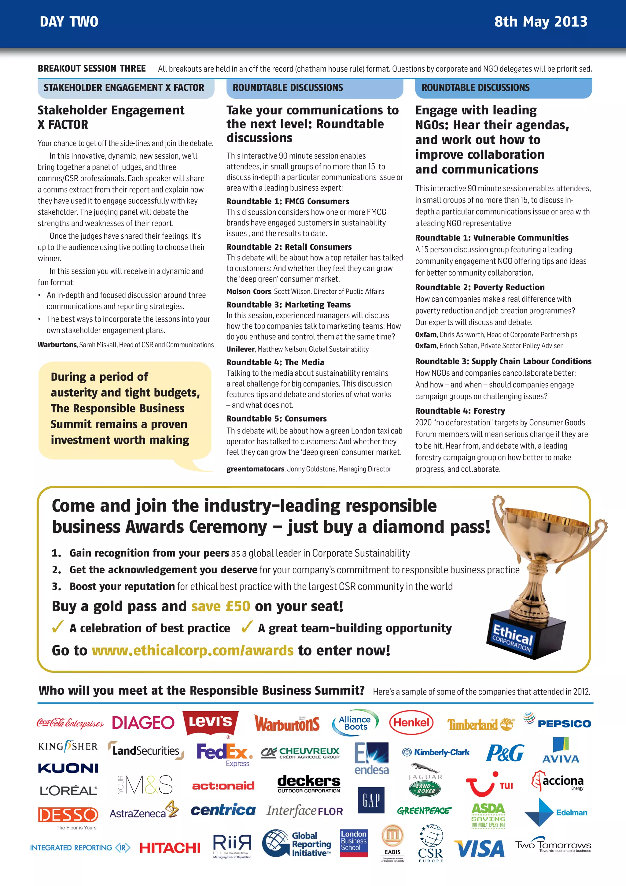 DAY TWO                                                                                                                                              8th May 2013


BREAKOUT SESSION THREE                 All breakouts are held in an off the record (chatham house rule) format. questions by corporate and nGO delegates will be prioritised.

  STAKEHOLDER ENGAGEMENT X FACTOR                              ROUNDTABLE DISCUSSIONS                                         ROUNDTABLE DISCUSSIONS

Stakeholder Engagement                                       Take your communications to                                    Engage with leading
X FACTOR                                                     the next level: Roundtable                                     NGOs: Hear their agendas,
Your chance to get off the side-lines and join the debate.   discussions                                                    and work out how to
    In this innovative, dynamic, new session, we'll          This interactive 90 minute session enables                     improve collaboration
bring together a panel of judges, and three                  attendees, in small groups of no more than 15, to
                                                                                                                            and communications
comms/CSR professionals. Each speaker will share             discuss in-depth a particular communications issue or
a comms extract from their report and explain how            area with a leading business expert:                           This interactive 90 minute session enables attendees,
they have used it to engage successfully with key            Roundtable 1: FMCG Consumers                                   in small groups of no more than 15, to discuss in-
stakeholder. The judging panel will debate the               This discussion considers how one or more FMCG                 depth a particular communications issue or area with
strengths and weaknesses of their report.                    brands have engaged customers in sustainability                a leading nGO representative:
    Once the judges have shared their feelings, it's         issues , and the results to date.
                                                                                                                            Roundtable 1: Vulnerable Communities
up to the audience using live polling to choose their        Roundtable 2: Retail Consumers                                 A 15 person discussion group featuring a leading
winner.                                                      This debate will be about how a top retailer has talked        community engagement nGO offering tips and ideas
    In this session you will receive in a dynamic and        to customers: And whether they feel they can grow
                                                                                                                            for better community collaboration.
fun format:                                                  the ‘deep green’ consumer market.
                                                             Molson Coors, Scott wilson. Director of Public Affairs
                                                                                                                            Roundtable 2: Poverty Reduction
• An in-depth and focused discussion around three                                                                           how can companies make a real difference with
  communications and reporting strategies.                   Roundtable 3: Marketing Teams
                                                                                                                            poverty reduction and job creation programmes?
• The best ways to incorporate the lessons into your         In this session, experienced managers will discuss
                                                             how the top companies talk to marketing teams: how             Our experts will discuss and debate.
  own stakeholder engagement plans.                                                                                         Oxfam, Chris Ashworth, head of Corporate Partnerships
                                                             do you enthuse and control them at the same time?
Warburtons, Sarah Miskall, head of CSR and Communications                                                                   Oxfam, Erinch Sahan, Private Sector Policy Adviser
                                                             Unilever, Matthew neilson, Global Sustainability
                                                             Roundtable 4: The Media                                        Roundtable 3: Supply Chain Labour Conditions
                                                             Talking to the media about sustainability remains              how nGOs and companies cancollaborate better:
    During a period of
                                                             a real challenge for big companies. This discussion            And how – and when – should companies engage
    austerity and tight budgets,                             features tips and debate and stories of what works             campaign groups on challenging issues?
                                                             – and what does not.
    The Responsible Business                                                                                                Roundtable 4: Forestry
                                                             Roundtable 5: Consumers                                        2020 “no deforestation” targets by Consumer Goods
    Summit remains a proven                                  This debate will be about how a green London taxi cab          Forum members will mean serious change if they are
    investment worth making                                  operator has talked to customers: And whether they
                                                                                                                            to be hit. hear from, and debate with, a leading
                                                             feel they can grow the ‘deep green’ consumer market.
                                                                                                                            forestry campaign group on how better to make
                                                             greentomatocars, Jonny Goldstone, Managing Director            progress, and collaborate.



    Come and join the industry-leading responsible
    business Awards Ceremony – just buy a diamond pass!
    1. Gain recognition from your peers as a global leader in Corporate Sustainability
    2. Get the acknowledgement you deserve for your company’s commitment to responsible business practice
    3. Boost your reputation for ethical best practice with the largest CSR community in the world

    Buy a gold pass and save £50 on your seat!
         A celebration of best practice                           A great team-building opportunity
    Go to www.ethicalcorp.com/awards to enter now!

Who will you meet at the Responsible Business Summit?                                                           here’s a sample of some of the companies that attended in 2012.
 