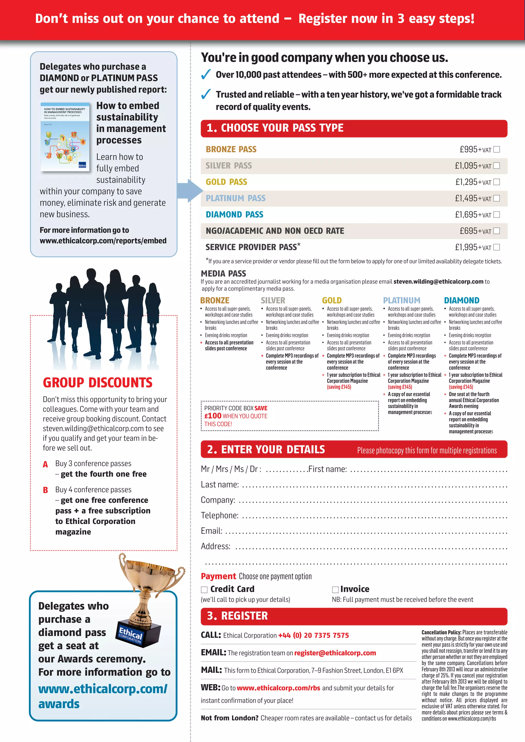 Don’t miss out on your chance to attend – Register now in 3 easy steps!

                                             You're in good company when you choose us.
Delegates who purchase a
DIAMOND or PLATINUM PASS                            Over 10,000 past attendees – with 500+ more expected at this conference.
get our newly published report:
                                                    Trusted and reliable – with a ten year history, we've got a formidable track
                  How to embed                       record of quality events.
                  sustainability
                  in management                 1. CHOOSE YOUR PASS TYPE
                  processes
                                                BRONZE PASS                                                                                                                                     £995+VAT I
               Learn how to
               fully embed                      SILVER PASS                                                                                                                                  £1,095+VAT I
               sustainability                   GOLD PASS                                                                                                                                    £1,295+VAT I
within your company to save
                                                PLATINUM PASS                                                                                                                                £1,495+VAT I
money, eliminate risk and generate
new business.                                   DIAMOND PASS                                                                                                                                 £1,695+VAT I
For more information go to                      NGO/ACADEMIC AND NON OECD RATE                                                                                                                  £695+VAT I
www.ethicalcorp.com/reports/embed
                                                SERVICE PROVIDER PASS*                                                                                                                       £1,995+VAT I
                                                *If you are a service provider or vendor please ﬁll out the form below to apply for one of our limited availability delegate tickets.
                                             MEDIA PASS
                                             If you are an accredited journalist working for a media organisation please email steven.wilding@ethicalcorp.com to
                                              apply for a complimentary media pass.

                                             BRONZE                            SILVER                            GOLD                               PLATINUM                           DIAMOND
                                             • Access to all super-panels,     • Access to all super-panels,     • Access to all super-panels,      • Access to all super-panels,      • Access to all super-panels,
                                               workshops and case studies        workshops and case studies        workshops and case studies         workshops and case studies         workshops and case studies
                                             • Networking lunches and coffee   • Networking lunches and coffee   • Networking lunches and coffee    • Networking lunches and coffee    • Networking lunches and coffee
                                               breaks                            breaks                            breaks                             breaks                             breaks
                                             • Evening drinks reception        • Evening drinks reception        • Evening drinks reception         • Evening drinks reception         • Evening drinks reception
                                             + Access to all presentation      • Access to all presentation      • Access to all presentation       • Access to all presentation       • Access to all presentation
                                               slides post conference            slides post conference            slides post conference             slides post conference             slides post conference
                                                                               + Complete MP3 recordings of      + Complete MP3 recordings of       + Complete MP3 recordings          + Complete MP3 recordings of
                                                                                 every session at the              every session at the               of every session at the            every session at the
                                                                                 conference                        conference                         conference                         conference
                                                                                                                 + 1 year subscription to Ethical   + 1 year subscription to Ethical   + 1 year subscription to Ethical
 GROUP DISCOUNTS                                                                                                   Corporation Magazine
                                                                                                                   (saving £145)
                                                                                                                                                      Corporation Magazine
                                                                                                                                                      (saving £145)
                                                                                                                                                                                         Corporation Magazine
                                                                                                                                                                                         (saving £145)
                                                                                                                                                    + A copy of our essential          + One seat at the fourth
 Don't miss this opportunity to bring your                                                                                                            report on embedding                annual Ethical Corporation
                                               PRIORITY CODE BOX SAVE                                                                                 sustainability in                  Awards evening
 colleagues. Come with your team and                                                                                                                  management processes             + A copy of our essential
                                               £100 whEn YOu quOTE
 receive group booking discount. Contact                                                                                                                                                 report on embedding
                                               ThIS CODE!                                                                                                                                sustainability in
 steven.wilding@ethicalcorp.com to see                                                                                                                                                   management processes
 if you qualify and get your team in be-
 fore we sell out.                              2. ENTER YOUR DETAILS                                                                Please photocopy this form for multiple registrations
 A Buy 3 conference passes
                                             Mr / Mrs / Ms / Dr : . . . . . . . . . . . . .First name: . . . . . . . . . . . . . . . . . . . . . . . . . . . . . . . . . . . . . . . . . . . . . . .
     – get the fourth one free
                                             Last name: . . . . . . . . . . . . . . . . . . . . . . . . . . . . . . . . . . . . . . . . . . . . . . . . . . . . . . . . . . . . . . . . . . . . . . . . . . . . . . .
 B Buy 4 conference passes
     – get one free conference               Company: . . . . . . . . . . . . . . . . . . . . . . . . . . . . . . . . . . . . . . . . . . . . . . . . . . . . . . . . . . . . . . . . . . . . . . . . . . . . . . . .
     pass + a free subscription
                                             Telephone: . . . . . . . . . . . . . . . . . . . . . . . . . . . . . . . . . . . . . . . . . . . . . . . . . . . . . . . . . . . . . . . . . . . . . . . . . . . . . . .
     to Ethical Corporation
     magazine                                Email: . . . . . . . . . . . . . . . . . . . . . . . . . . . . . . . . . . . . . . . . . . . . . . . . . . . . . . . . . . . . . . . . . . . . . . . . . . . . . . . . . . . .
                                             Address: . . . . . . . . . . . . . . . . . . . . . . . . . . . . . . . . . . . . . . . . . . . . . . . . . . . . . . . . . . . . . . . . . . . . . . . . . . . . . . . . .
                                               ..........................................................................................
                                             Payment Choose one payment option
                                             I Credit Card                                                             I Invoice
                                             (we’ll call to pick up your details)                                      nB: Full payment must be received before the event
Delegates who
purchase a                                      3. REGISTER
diamond pass                                 CALL: Ethical Corporation +44 (0) 20 7375 7575                                                                               Cancellation Policy: Places are transferable
                                                                                                                                                                          without any charge. But once you register at the
get a seat at                                                                                                                                                             event your pass is strictly for your own use and
                                                                                                                                                                          you shall not reassign, transfer or lend it to any
                                             EMAIL: The registration team on register@ethicalcorp.com                                                                     other person whether or not they are employed
our Awards ceremony.                                                                                                                                                      by the same company. Cancellations before
For more information go to                   MAIL: This form to Ethical Corporation, 7–9 Fashion Street, London, E1 6PX                                                   February 8th 2013 will incur an administrative
                                                                                                                                                                          charge of 25%. If you cancel your registration
                                                                                                                                                                          after February 8th 2013 we will be obliged to
www.ethicalcorp.com/                         WEB: Go to www.ethicalcorp.com/rbs and submit your details for                                                               charge the full fee.The organisers reserve the
                                                                                                                                                                          right to make changes to the programme
                                             instant confirmation of your place!                                                                                          without notice. All prices displayed are
awards                                                                                                                                                                    exclusive of VAT unless otherwise stated. For
                                                                                                                                                                          more details about prices please see terms 
                                             Not from London? Cheaper room rates are available – contact us for details                                                   conditions on www.ethicalcorp.com/rbs
 