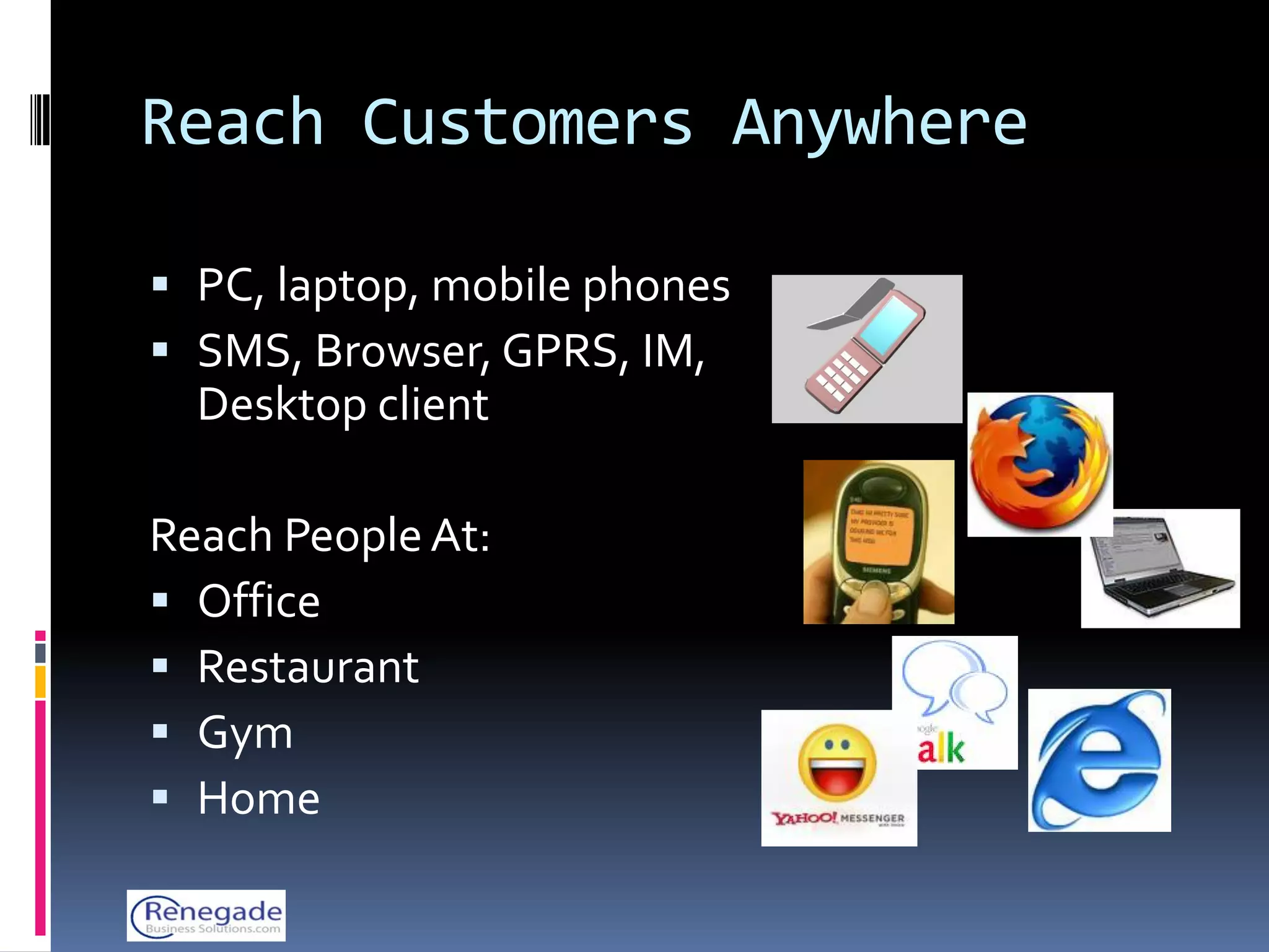 Reach Customers Anywhere

 PC, laptop, mobile phones
 SMS, Browser, GPRS, IM,
  Desktop client

Reach People At:
 Office
 Restaurant
 Gym
 Home
 