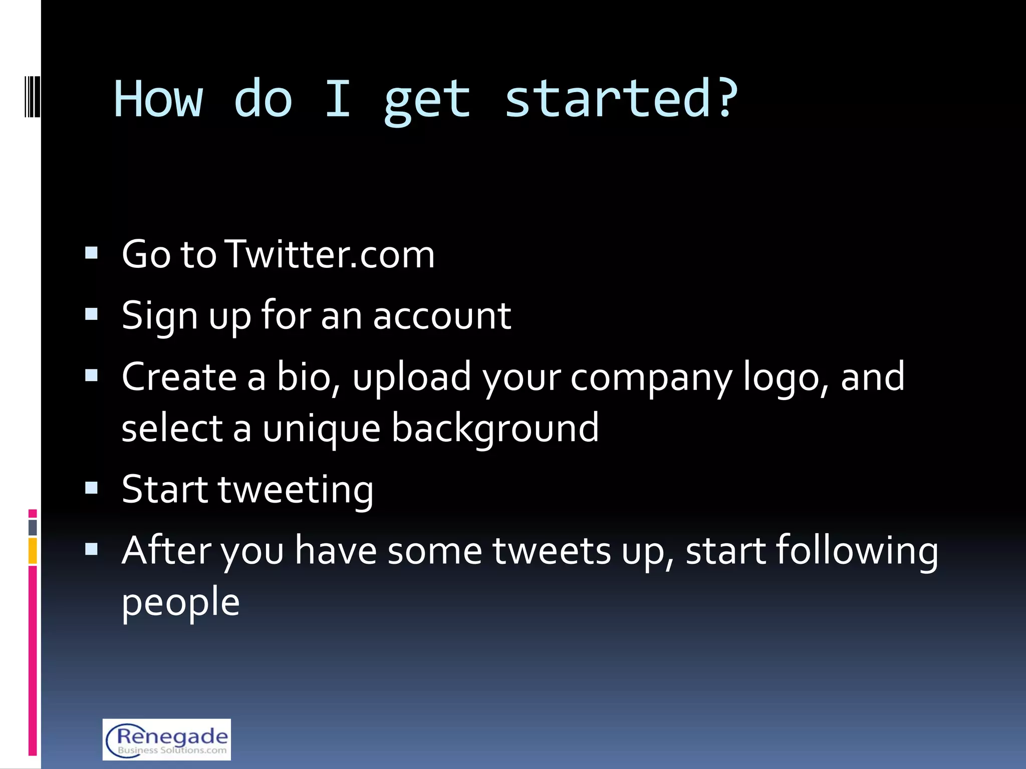 How do I get started?

 Go to Twitter.com
 Sign up for an account
 Create a bio, upload your company logo, and
  select a unique background
 Start tweeting
 After you have some tweets up, start following
  people
 