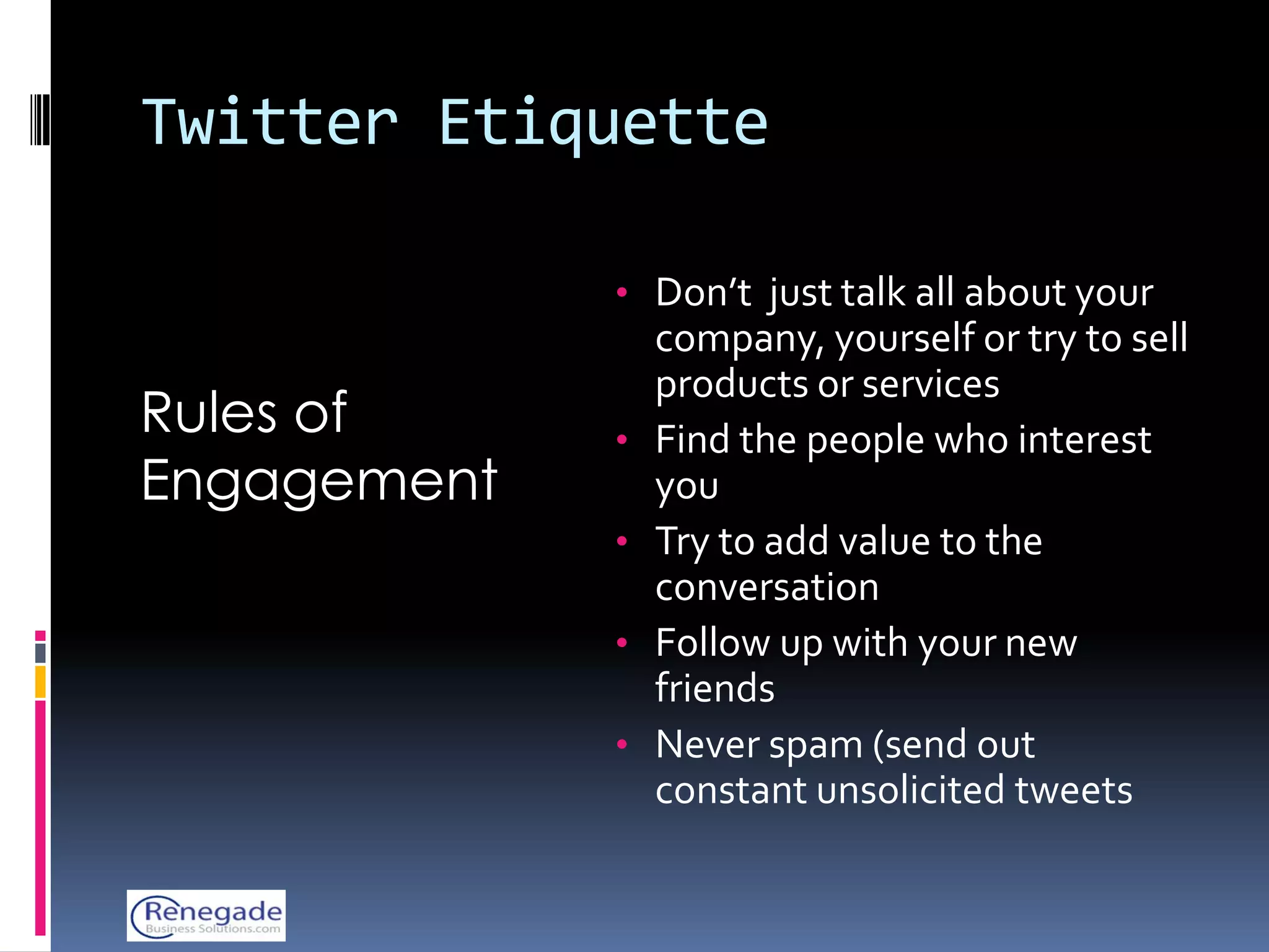 Twitter Etiquette

             • Don’t just talk all about your
                 company, yourself or try to sell
                 products or services
Rules of     •   Find the people who interest
Engagement       you
             •   Try to add value to the
                 conversation
             •   Follow up with your new
                 friends
             •   Never spam (send out
                 constant unsolicited tweets
 