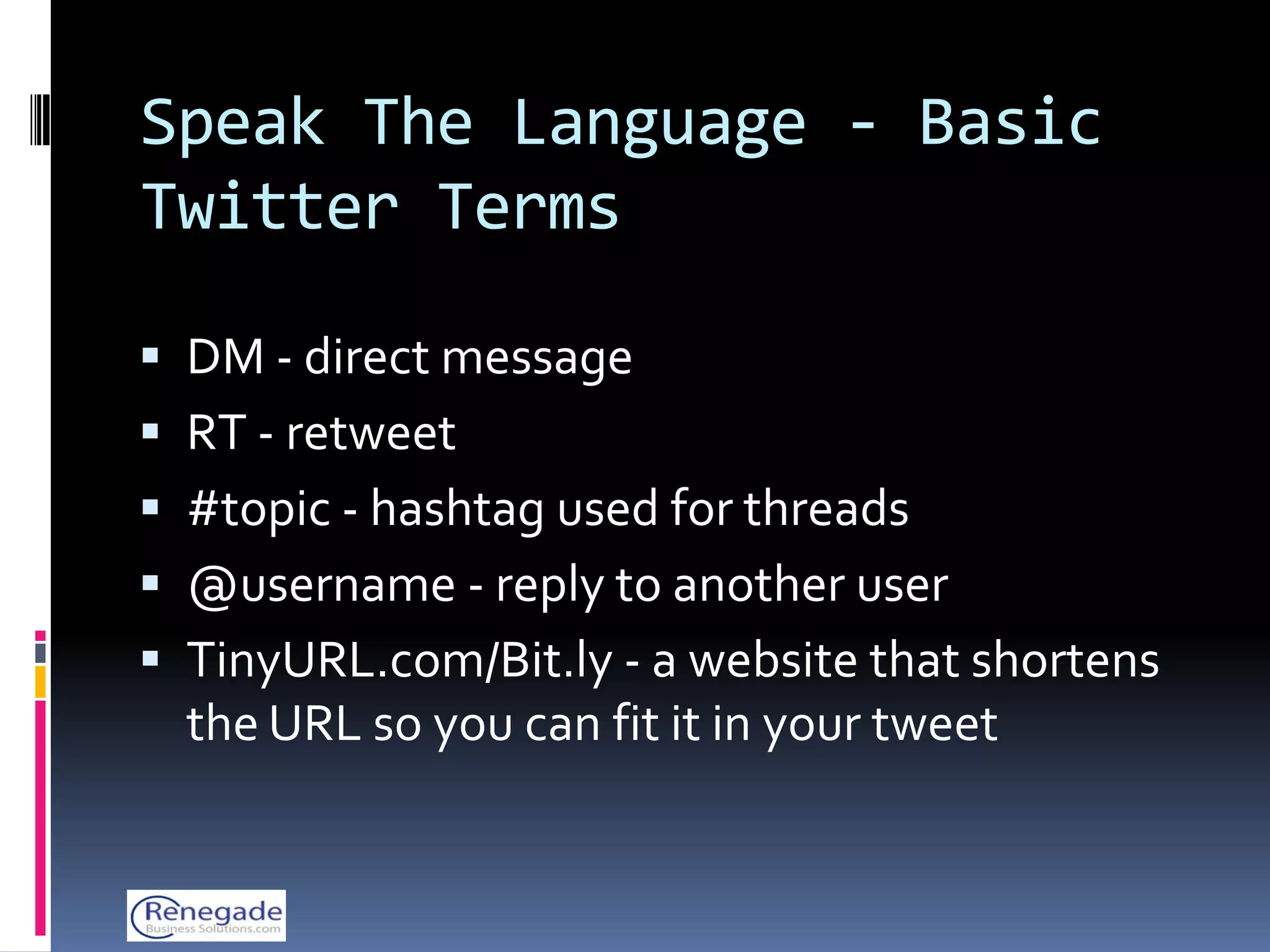 Speak The Language - Basic
Twitter Terms

 DM - direct message
 RT - retweet
 #topic - hashtag used for threads
 @username - reply to another user
 TinyURL.com/Bit.ly - a website that shortens
  the URL so you can fit it in your tweet
 