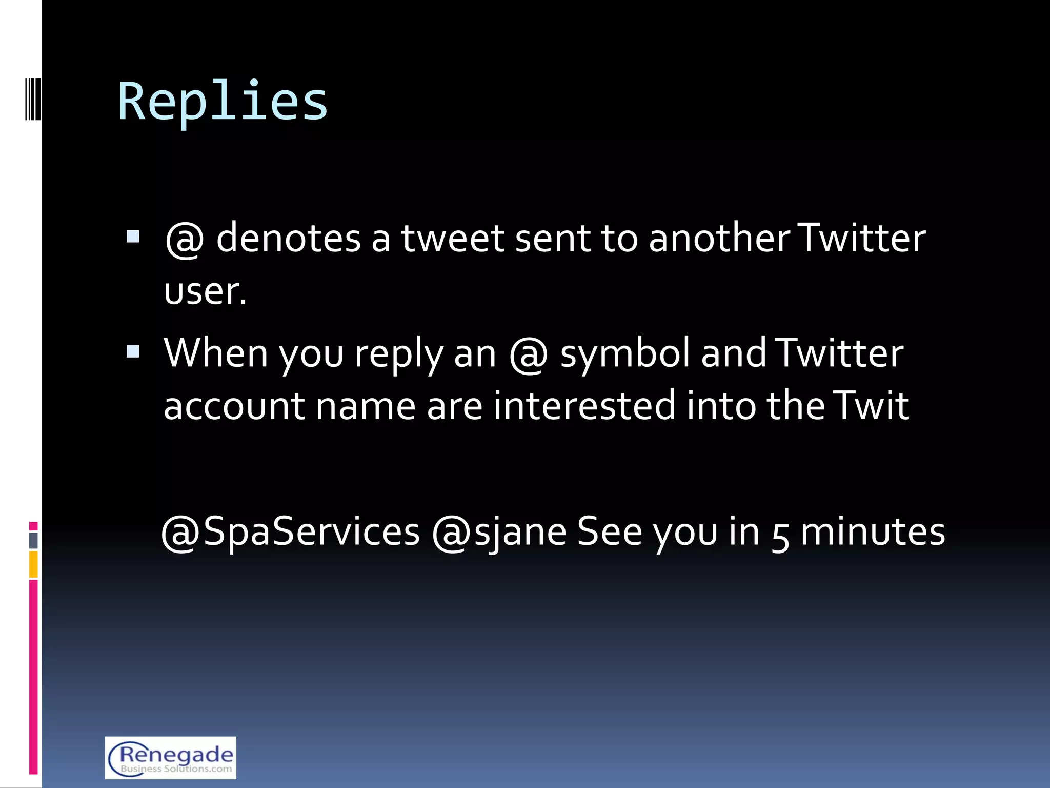 Replies

 @ denotes a tweet sent to another Twitter
  user.
 When you reply an @ symbol and Twitter
  account name are interested into the Twit

 @SpaServices @sjane See you in 5 minutes
 
