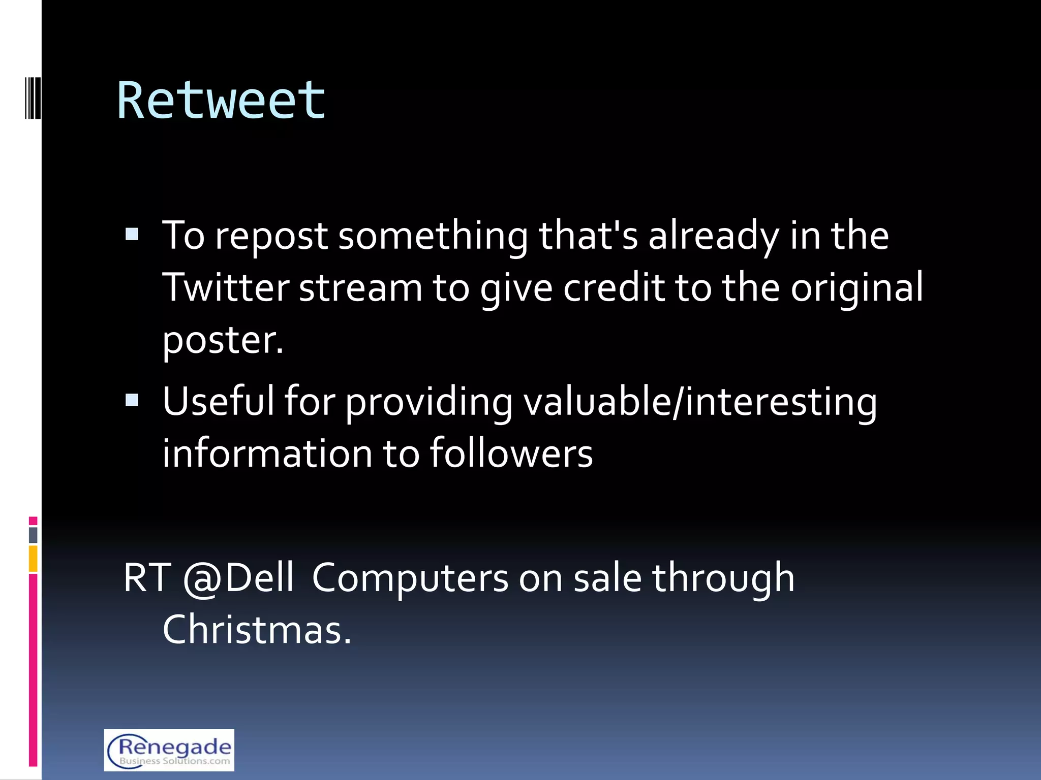 Retweet

 To repost something that's already in the
  Twitter stream to give credit to the original
  poster.
 Useful for providing valuable/interesting
  information to followers

RT @Dell Computers on sale through
  Christmas.
 