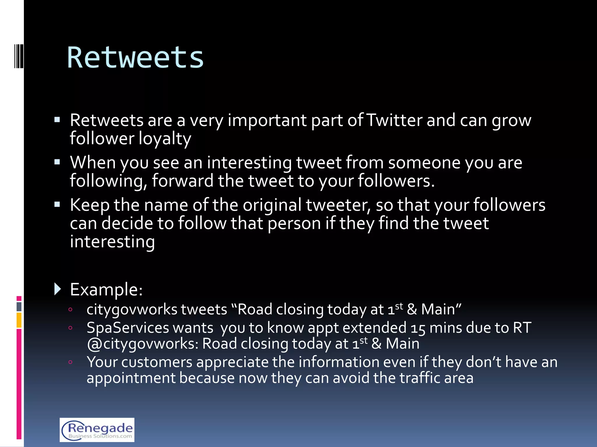 Retweets
 Retweets are a very important part of Twitter and can grow
  follower loyalty
 When you see an interesting tweet from someone you are
  following, forward the tweet to your followers.
 Keep the name of the original tweeter, so that your followers
  can decide to follow that person if they find the tweet
  interesting

 Example:
 ◦ citygovworks tweets “Road closing today at 1st & Main”
 ◦ SpaServices wants you to know appt extended 15 mins due to RT
   @citygovworks: Road closing today at 1st & Main
 ◦ Your customers appreciate the information even if they don’t have an
   appointment because now they can avoid the traffic area
 