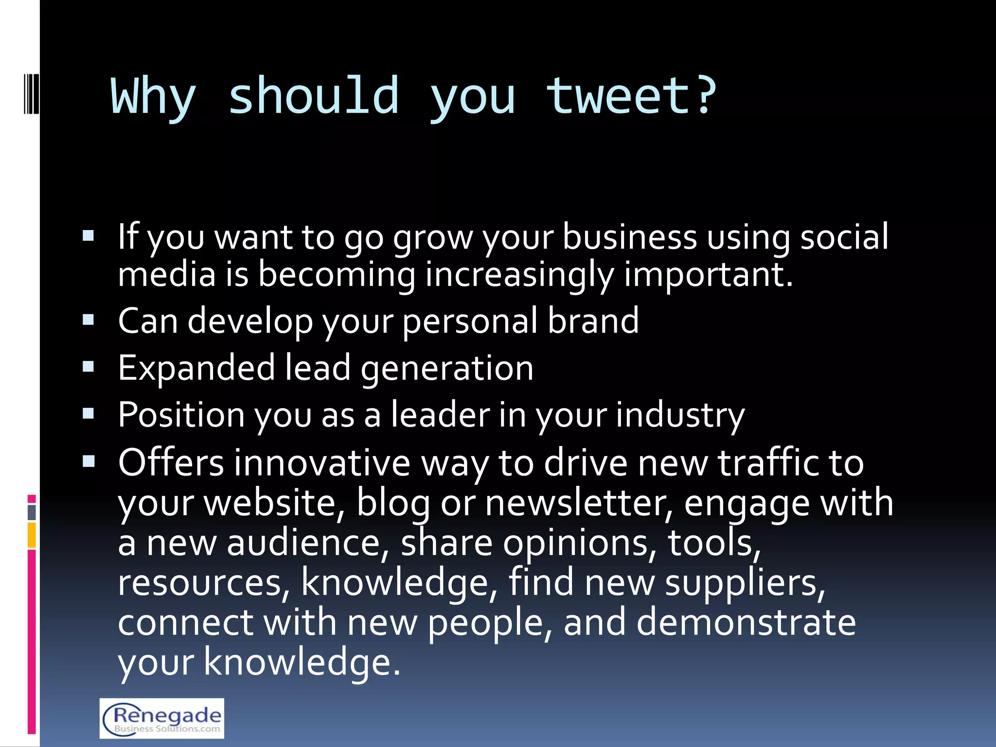 Why should you tweet?

 If you want to go grow your business using social
  media is becoming increasingly important.
 Can develop your personal brand
 Expanded lead generation
 Position you as a leader in your industry
 Offers innovative way to drive new traffic to
  your website, blog or newsletter, engage with
  a new audience, share opinions, tools,
  resources, knowledge, find new suppliers,
  connect with new people, and demonstrate
  your knowledge.
 