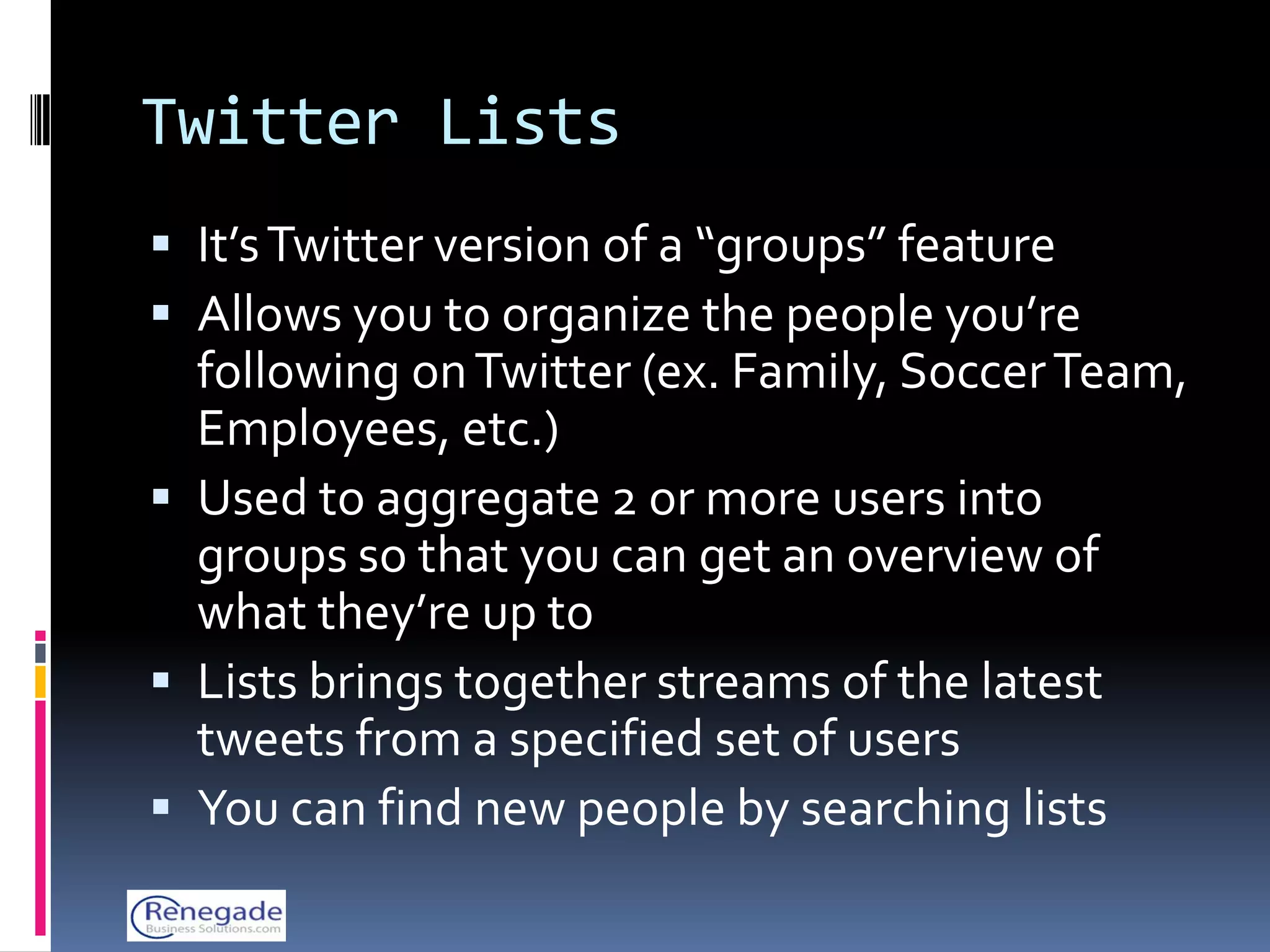 Twitter Lists
 It’s Twitter version of a “groups” feature
 Allows you to organize the people you’re
  following on Twitter (ex. Family, Soccer Team,
  Employees, etc.)
 Used to aggregate 2 or more users into
  groups so that you can get an overview of
  what they’re up to
 Lists brings together streams of the latest
  tweets from a specified set of users
 You can find new people by searching lists
 
