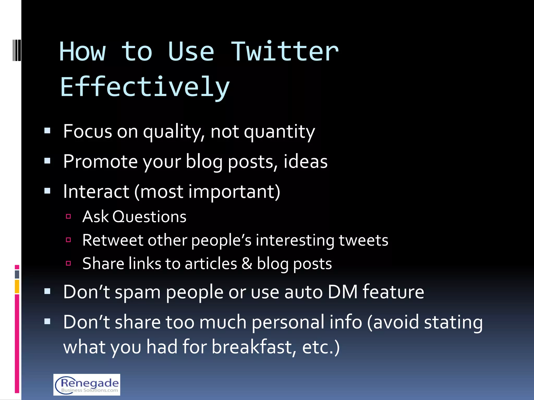 How to Use Twitter
 Effectively
 Focus on quality, not quantity
 Promote your blog posts, ideas
 Interact (most important)
   Ask Questions
   Retweet other people’s interesting tweets
   Share links to articles & blog posts
 Don’t spam people or use auto DM feature
 Don’t share too much personal info (avoid stating
  what you had for breakfast, etc.)
 