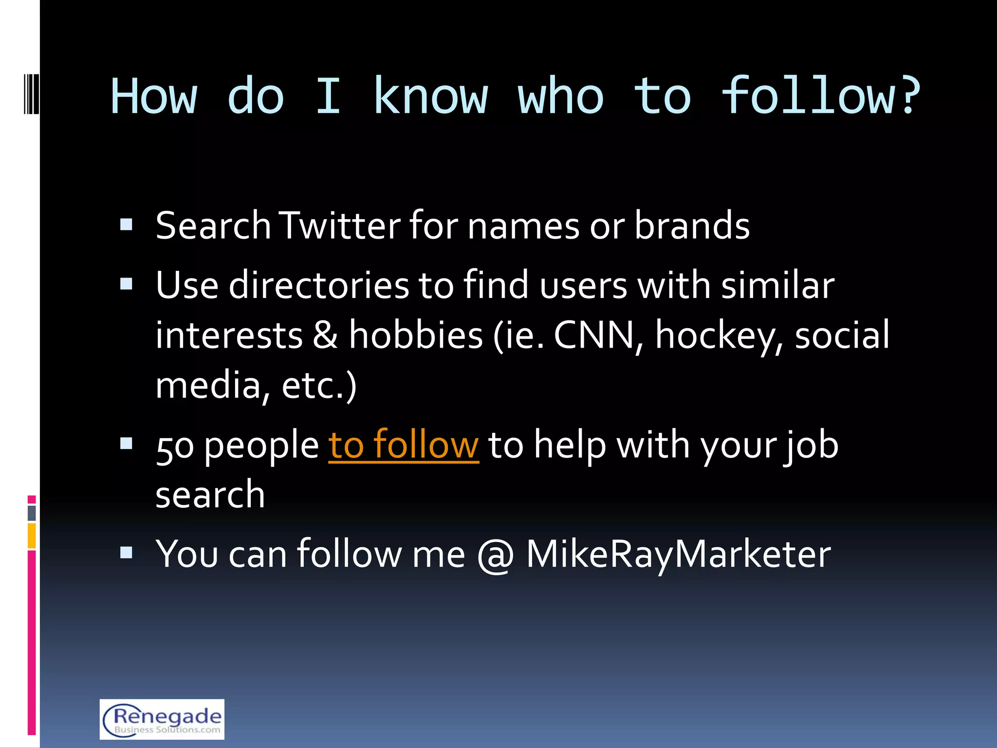 How do I know who to follow?

 Search Twitter for names or brands
 Use directories to find users with similar
  interests & hobbies (ie. CNN, hockey, social
  media, etc.)
 50 people to follow to help with your job
  search
 You can follow me @ MikeRayMarketer
 