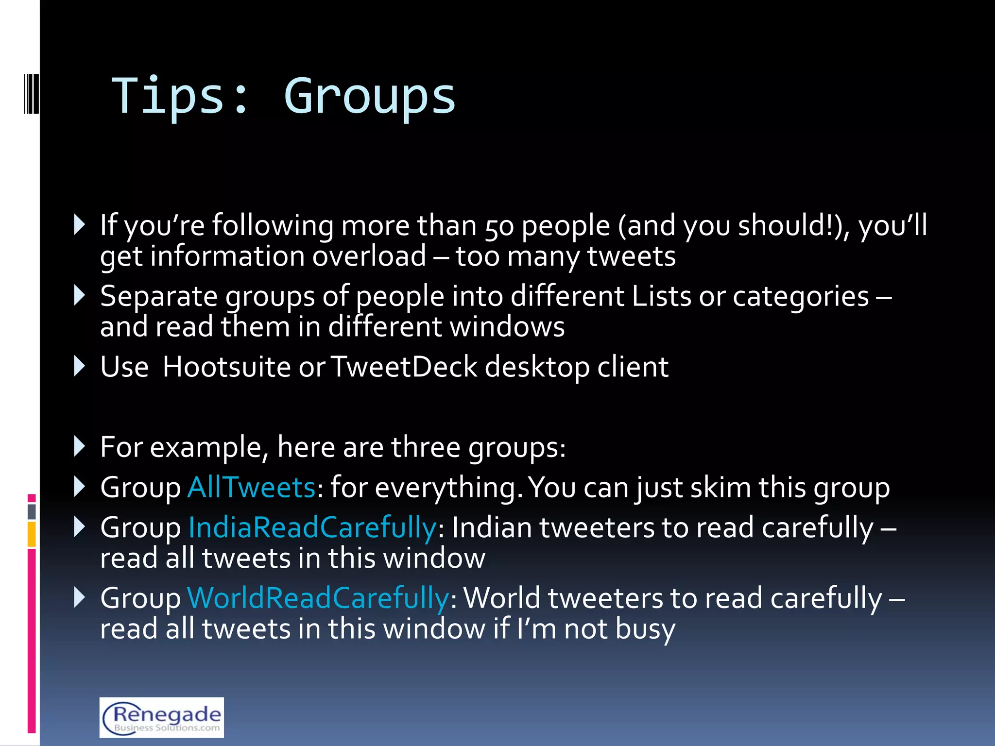Tips: Groups

 If you’re following more than 50 people (and you should!), you’ll
  get information overload – too many tweets
 Separate groups of people into different Lists or categories –
  and read them in different windows
 Use Hootsuite or TweetDeck desktop client

 For example, here are three groups:
 Group AllTweets: for everything. You can just skim this group
 Group IndiaReadCarefully: Indian tweeters to read carefully –
  read all tweets in this window
 Group WorldReadCarefully: World tweeters to read carefully –
  read all tweets in this window if I’m not busy
 