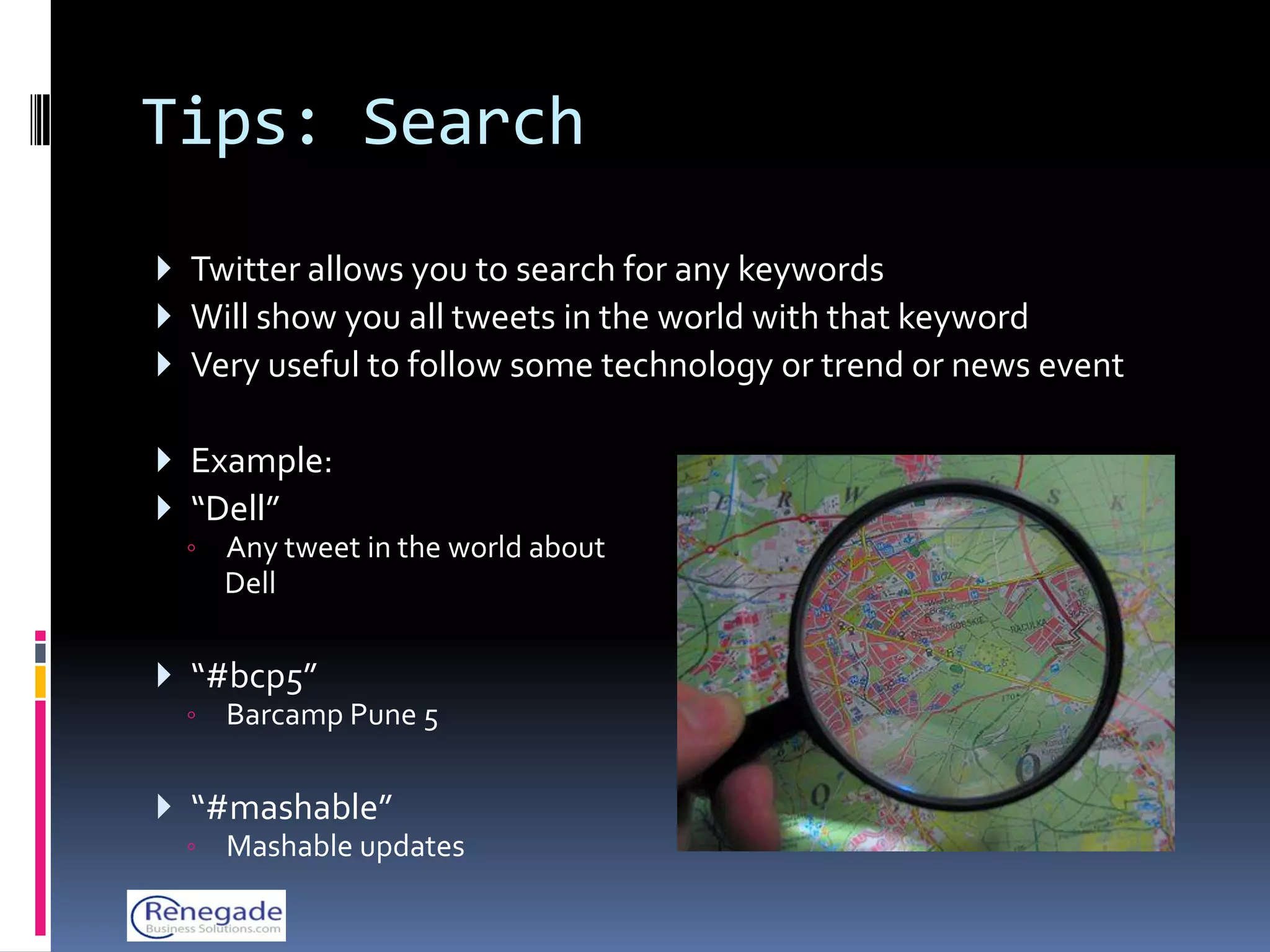 Tips: Search
 Twitter allows you to search for any keywords
 Will show you all tweets in the world with that keyword
 Very useful to follow some technology or trend or news event

 Example:
 “Dell”
  ◦   Any tweet in the world about
      Dell

 “#bcp5”
  ◦   Barcamp Pune 5

 “#mashable”
  ◦   Mashable updates
 